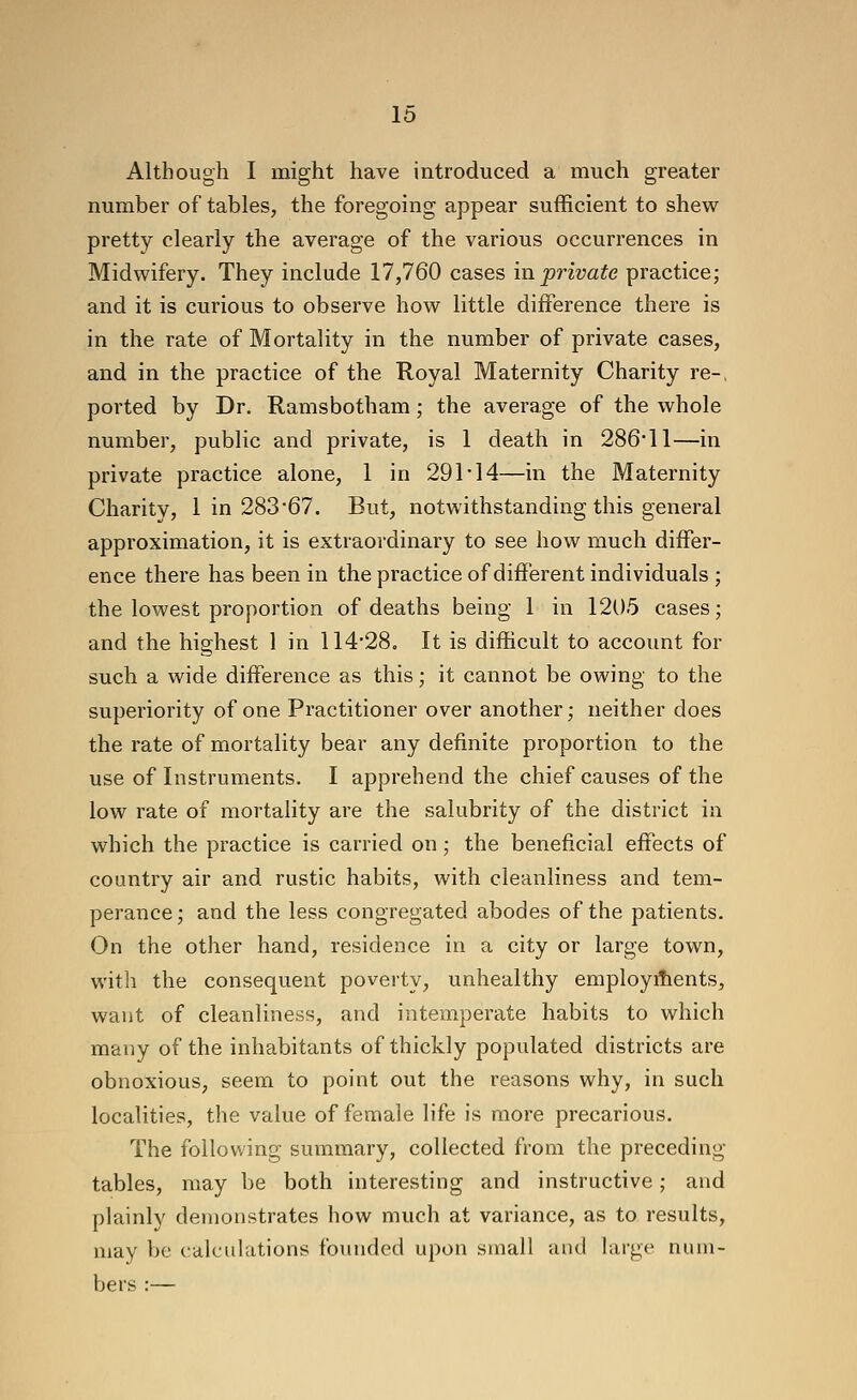Although I might have introduced a much greater number of tables, the foregoing appear sufficient to shew pretty clearly the average of the various occurrences in Midwifery. They include 17,760 cases in private practice; and it is curious to observe how little difference there is in the rate of Mortality in the number of private cases, and in the practice of the Royal Maternity Charity re-, ported by Dr. Ramsbotham; the average of the whole number, public and private, is 1 death in 286*11—in private practice alone, 1 in 291-14—in the Maternity Charity, 1 in 283'67. But, notwithstanding this general approximation, it is extraordinary to see how much differ- ence there has been in the practice of different individuals ; the lowest proportion of deaths being 1 in 1205 cases; and the highest 1 in 114'28. It is difficult to account for such a wide difference as this; it cannot be owing to the superiority of one Practitioner over another; neither does the rate of mortality bear any definite proportion to the use of Instruments. I apprehend the chief causes of the low rate of mortality are the salubrity of the district in which the practice is carried on; the beneficial effects of country air and rustic habits, with cleanliness and tem- perance; and the less congregated abodes of the patients. On the other hand, residence in a city or large town, with the consequent poverty, unhealthy employments, want of cleanliness, and intemperate habits to which many of the inhabitants of thickly populated districts are obnoxious, seem to point out the reasons why, in such localities, the value of female life is more precarious. The following summary, collected from the preceding tables, may be both interesting and instructive; and plainly demonstrates how much at variance, as to results, may be calculations founded upon small and large num- bers :—