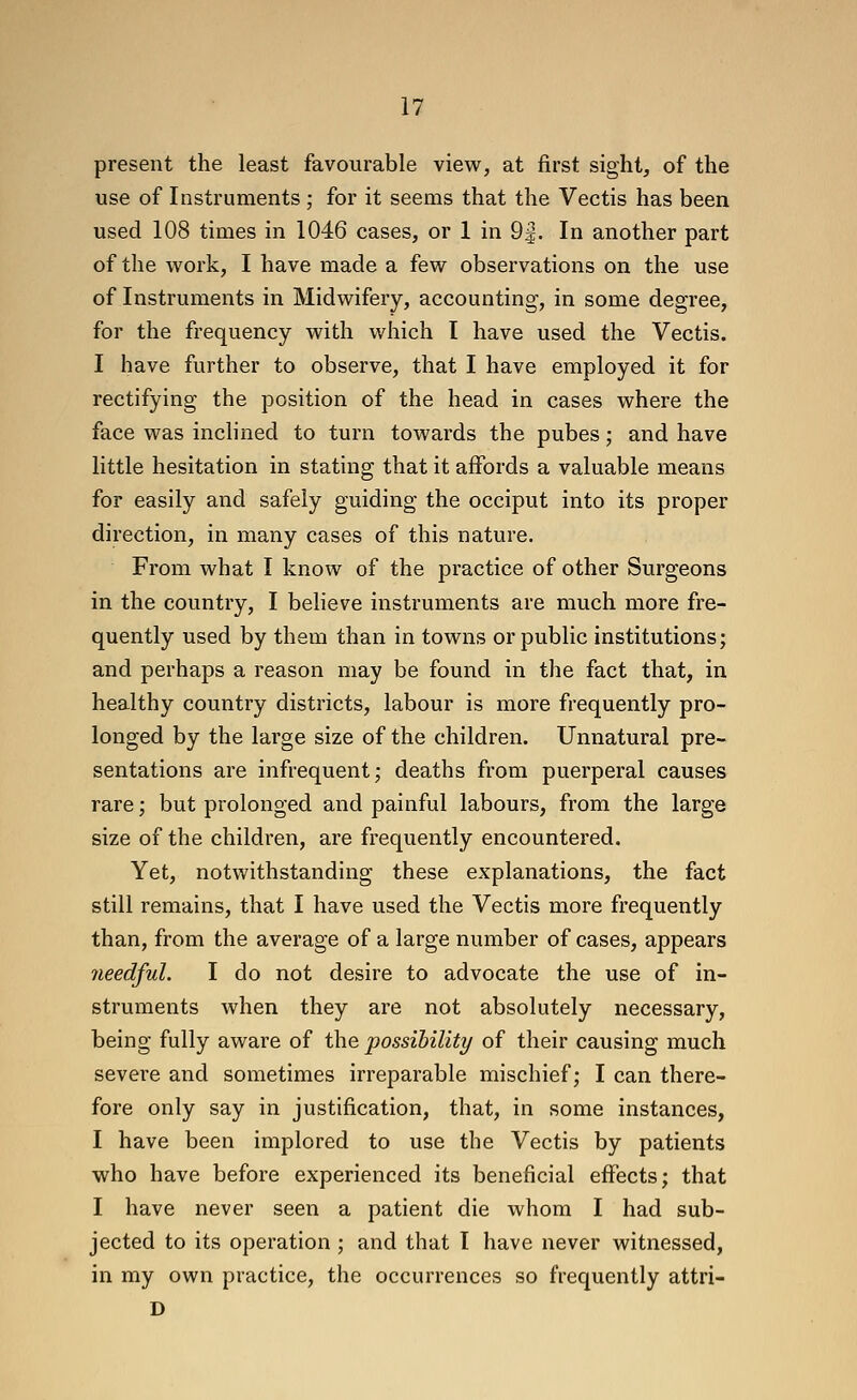 present the least favourable view, at first sight, of the use of Instruments ; for it seems that the Vectis has been used 108 times in 1046 cases, or 1 in 9|. In another part of the work, I have made a few observations on the use of Instruments in Midwifery, accounting, in some degree, for the frequency with which I have used the Vectis. I have further to observe, that I have employed it for rectifying the position of the head in cases where the face was inchned to turn towards the pubes; and have little hesitation in stating that it affords a valuable means for easily and safely guiding the occiput into its proper direction, in many cases of this nature. From what I know of the practice of other Surgeons in the country, I believe instruments are much more fre- quently used by them than in towns or public institutions; and perhaps a reason may be found in the fact that, in healthy country districts, labour is more frequently pro- longed by the large size of the children. Unnatural pre- sentations are infrequent; deaths from puerperal causes rare; but prolonged and painful labours, from the large size of the children, are frequently encountered. Yet, notwithstanding these explanations, the fact still remains, that I have used the Vectis more frequently than, from the average of a large number of cases, appears needful. I do not desire to advocate the use of in- struments when they are not absolutely necessary, being fully aware of the possibility of their causing much severe and sometimes irreparable mischief; I can there- fore only say in justification, that, in some instances, I have been implored to use the Vectis by patients who have before experienced its beneficial effects; that I have never seen a patient die whom I had sub- jected to its operation ; and that I have never witnessed, in my own practice, the occurrences so frequently attri- D