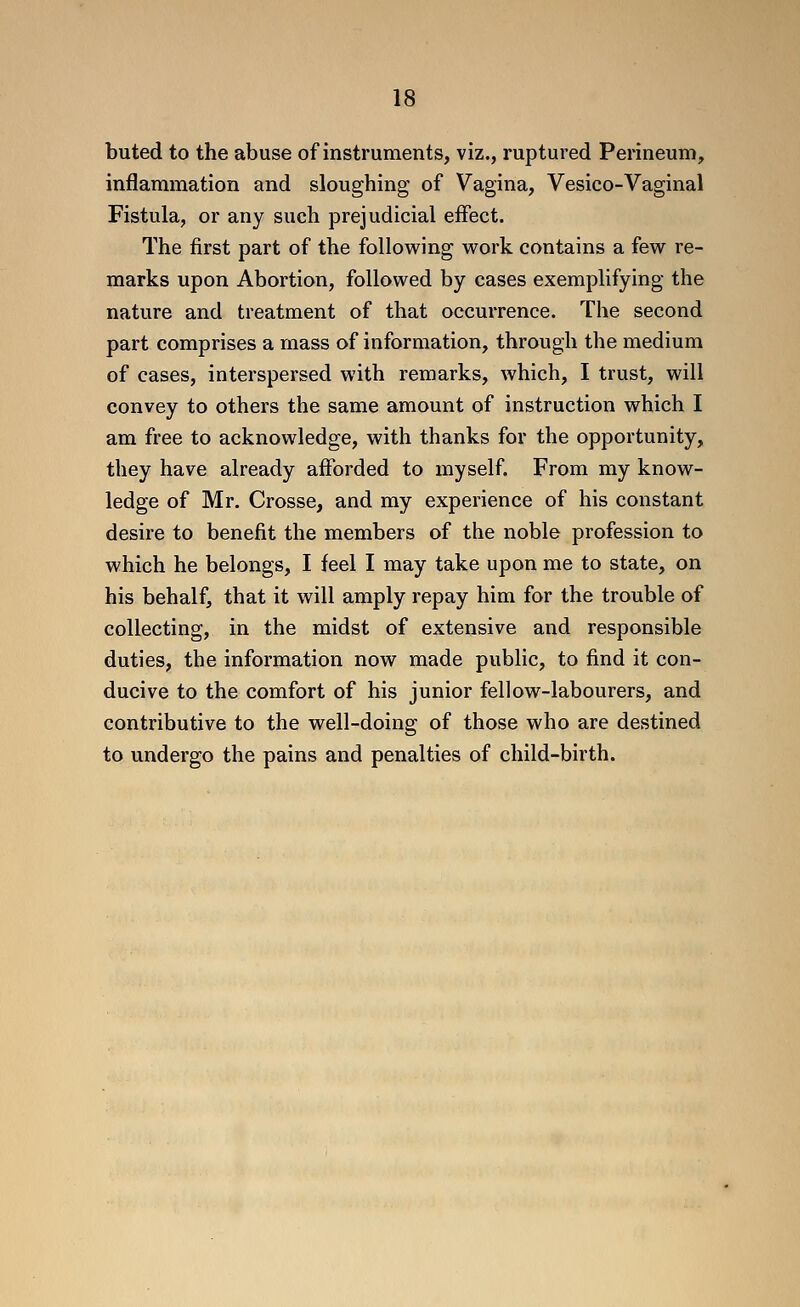 buted to the abuse of instruments, viz., ruptured Perineum, inflammation and sloughing of Vagina, Vesico-Vaginal Fistula, or any such prejudicial effect. The first part of the following work contains a few re- marks upon Abortion, followed by cases exemplifying the nature and treatment of that occurrence. The second part comprises a mass of information, through the medium of cases, interspersed with remarks, which, I trust, will convey to others the same amount of instruction which I am free to acknowledge, with thanks for the opportunity, they have already afforded to myself. From my know- ledge of Mr. Crosse, and my experience of his constant desire to benefit the members of the noble profession to which he belongs, I feel I may take upon me to state, on his behalf, that it will amply repay him for the trouble of collecting, in the midst of extensive and responsible duties, the information now made public, to find it con- ducive to the comfort of his junior fellow-labourers, and contributive to the well-doing of those who are destined to undergo the pains and penalties of child-birth.