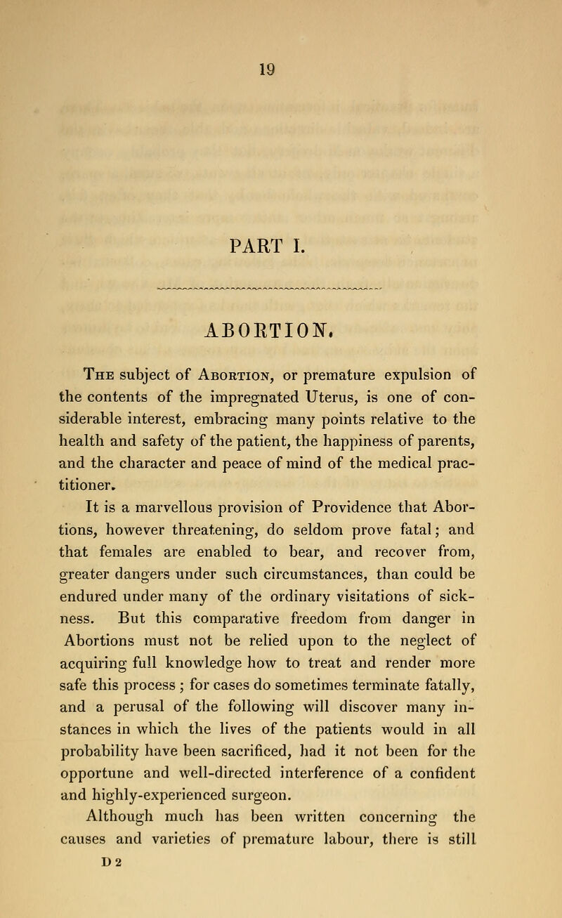 PART I. ABORTION, The subject of Abortion, or premature expulsion of the contents of the impregnated Uterus, is one of con- siderable interest, embracing many points relative to the health and safety of the patient, the happiness of parents, and the character and peace of mind of the medical prac- titioner. It is a marvellous provision of Providence that Abor- tions, however threatening, do seldom prove fatal; and that females are enabled to bear, and recover from, greater dangers under such circumstances, than could be endured under many of the ordinary visitations of sick- ness. But this comparative freedom from danger in Abortions must not be relied upon to the neglect of acquiring fall knowledge how to treat and render more safe this process ; for cases do sometimes terminate fatally, and a perusal of the following will discover many in- stances in which the lives of the patients would in all probability have been sacrificed, had it not been for the opportune and well-directed interference of a confident and highly-experienced surgeon. Although much has been written concerning the causes and varieties of premature labour, there is still D2