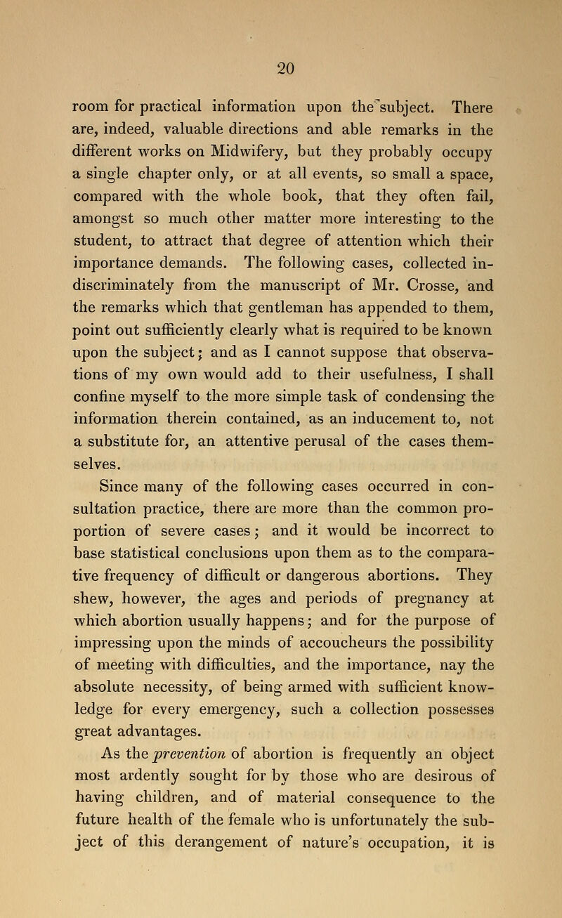 room for practical information upon the'subject. There are, indeed, valuable directions and able remarks in the different works on Midwifery, but they probably occupy a single chapter only, or at all events, so small a space, compared with the whole book, that they often fail, amongst so much other matter more interesting to the student, to attract that degree of attention which their importance demands. The following cases, collected in- discriminately from the manuscript of Mr. Crosse, and the remarks which that gentleman has appended to them, point out sufficiently clearly what is required to be known upon the subject; and as I cannot suppose that observa- tions of my own would add to their usefulness, I shall confine myself to the more simple task of condensing the information therein contained, as an inducement to, not a substitute for, an attentive perusal of the cases them- selves. Since many of the following cases occurred in con- sultation practice, there are more than the common pro- portion of severe cases; and it would be incorrect to base statistical conclusions upon them as to the compara- tive frequency of difficult or dangerous abortions. They shew, however, the ages and periods of pregnancy at which abortion usually happens j and for the purpose of impressing upon the minds of accoucheurs the possibility of meeting with difficulties, and the importance, nay the absolute necessity, of being armed with sufficient know- ledge for every emergency, such a collection possesses great advantages. As the preventio?i of abortion is frequently an object most ardently sought for by those who are desirous of having children, and of material consequence to the future health of the female who is unfortunately the sub- ject of this derangement of nature's occupation, it is