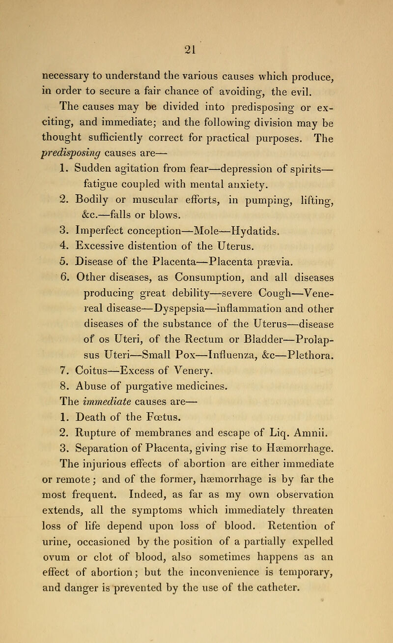 necessary to understand the various causes which produce, in order to secure a fair chance of avoiding, the evil. The causes may be divided into predisposing or ex- citing, and immediate; and the following division may be thought sufficiently correct for practical purposes. The predisposing causes are— 1. Sudden agitation from fear—depression of spirits— fatigue coupled with mental anxiety. 2. Bodily or muscular efforts, in pumping, lifting, &c.—falls or blows. 3. Imperfect conception—Mole—Hydatids. 4. Excessive distention of the Uterus. 5. Disease of the Placenta—Placenta prsevia. 6. Other diseases, as Consumption, and all diseases producing great debiHty—severe Cough—Vene- real disease—Dyspepsia—inflammation and other diseases of the substance of the Uterus—disease of OS Uteri, of the Rectum or Bladder—Prolap- sus Uteri—Small Pox—Influenza, &c—Plethora. 7. Coitus—Excess of Venery. 8. Abuse of purgative medicines. The immediate causes are— 1. Death of the Fcetus. 2. Rupture of membranes and escape of Liq. Amnii. 3. Separation of Placenta, giving rise to Haemorrhage. The injurious effects of abortion are either immediate or remote; and of the former, haemorrhage is by far the most frequent. Indeed, as far as my own observation extends, all the symptoms which immediately threaten loss of life depend upon loss of blood. Retention of urine, occasioned by the position of a partially expelled ovum or clot of blood, also sometimes happens as an effect of abortion; but the inconvenience is temporary, and danger is prevented by the use of the catheter.