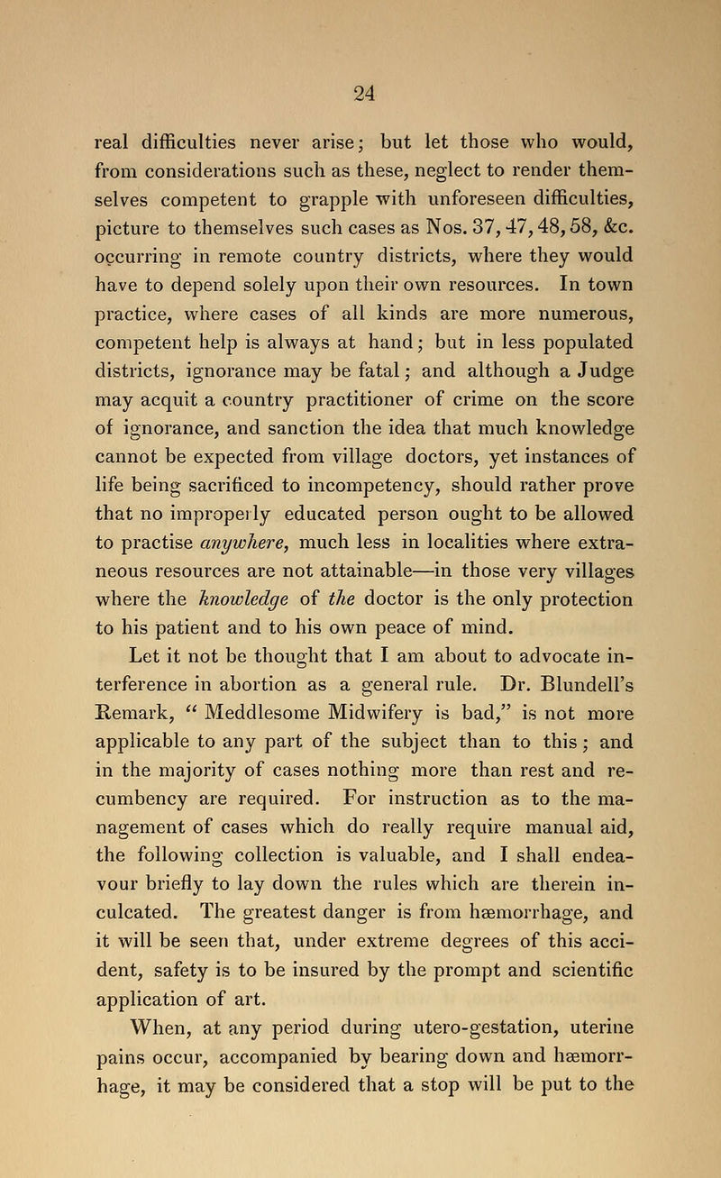 real difficulties never arise; but let those who would, from considerations such as these, neglect to render them- selves competent to grapple with unforeseen difficulties, picture to themselves such cases as Nos. 37,47,48,58, &c. occurring in remote country districts, where they would have to depend solely upon their own resources. In town practice, where cases of all kinds are more numerous, competent help is always at hand; but in less populated districts, ignorance may be fatal; and although a Judge may acquit a country practitioner of crime on the score of ignorance, and sanction the idea that much knowledge cannot be expected from village doctors, yet instances of life being sacrificed to incompetency, should rather prove that no impropei ly educated person ought to be allowed to practise anywhere, much less in localities where extra- neous resources are not attainable—in those very villages where the knowledge of the doctor is the only protection to his patient and to his own peace of mind. Let it not be thought that I am about to advocate in- terference in abortion as a general rule. Dr. Blundell's Remark,  Meddlesome Midwifery is bad, is not more applicable to any part of the subject than to this; and in the majority of cases nothing more than rest and re- cumbency are required. For instruction as to the ma- nagement of cases which do really require manual aid, the following collection is valuable, and I shall endea- vour briefly to lay down the rules which are therein in- culcated. The greatest danger is from hsemorrhage, and it will be seen that, under extreme degrees of this acci- dent, safety is to be insured by the prompt and scientific application of art. When, at any period during utero-gestation, uterine pains occur, accompanied by bearing down and haemorr- hage, it may be considered that a stop will be put to the