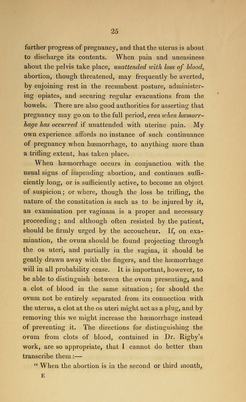 further progress of pregnancy, and that the uterus is about to discharge its contents. When pain and uneasiness about the pelvis take place, unattended loith loss of blood, abortion, though threatened, may frequently be averted, by enjoining rest in the recumbent posture, administer- ing opiates, and securing regular evacuations from the bowels. There are also good authorities for asserting that pregnancy may go on to the full period, even when hcemorr- hage has occurred if unattended with uterine pain. My own experience affords no instance of such continuance of pregnancy when heeraorrhage, to anything more than a trifling extent, has taken place. When haemorrhage occurs in conjunction with the usual signs of impending abortion, and continues suffi- ciently long, or is sufficiently active, to become an object of suspicion; or where, though the loss be trifling, the nature of the constitution is such as to be injured by it, an examination per vaginam is a proper and necessary proceeding; and although often resisted by the patient, should be firmly urged by the accoucheur. If, on exa- mination, the ovum should be found projecting through the OS uteri, and partially in the vagina, it should be gently drawn away with the fingers, and the hsemorrhage will in all probability cease. It is important, however, to be able to distinguish between the ovum presenting, and a clot of blood in the same situation; for should the ovum not be entirely separated from its connection with the uterus, a clot at the os uteri might act as a plug, and by removing this we might increase the haemorrhage instead of preventing it. The directions for distinguishing the ovum from clots of blood, contained in Dr. Rigby's work, are so appropriate, that I cannot do better than transcribe them:—  When the abortion is in the second or third month, E