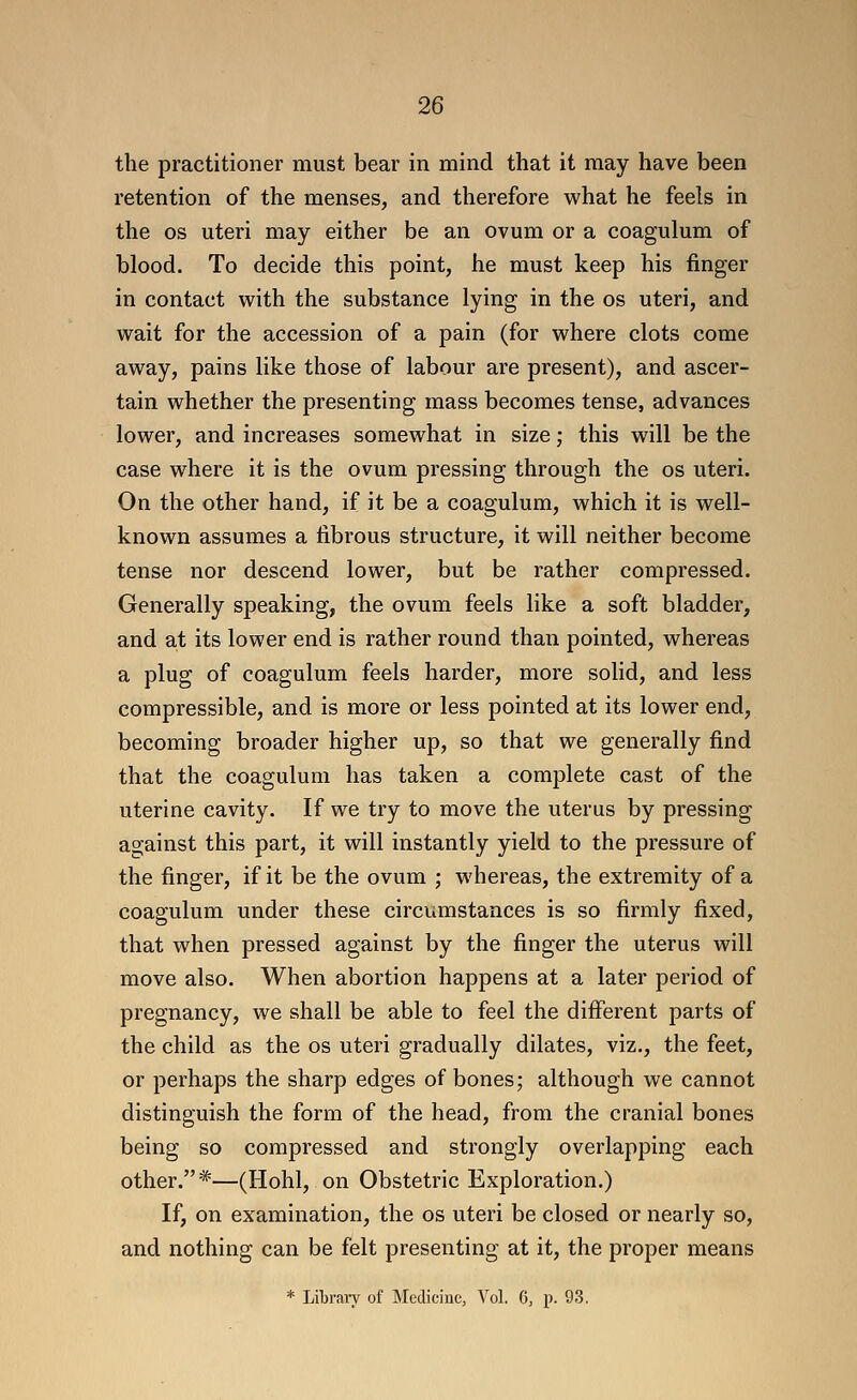 the practitioner must bear in mind that it may have been retention of the menses, and therefore what he feels in the OS uteri may either be an ovum or a coagulum of blood. To decide this point, he must keep his finger in contact with the substance lying in the os uteri, and wait for the accession of a pain (for where clots come away, pains like those of labour are present), and ascer- tain whether the presenting mass becomes tense, advances lower, and increases somewhat in size; this will be the case where it is the ovum pressing through the os uteri. On the other hand, if it be a coagulum, which it is well- known assumes a fibrous structure, it will neither become tense nor descend lower, but be rather compressed. Generally speaking, the ovum feels like a soft bladder, and at its lower end is rather round than pointed, whereas a plug of coagulum feels harder, more solid, and less compressible, and is more or less pointed at its lower end, becoming broader higher up, so that we generally find that the coagulum has taken a complete cast of the uterine cavity. If we try to move the uterus by pressing against this part, it will instantly yield to the pressure of the finger, if it be the ovum ; whereas, the extremity of a coagulum under these circumstances is so firmly fixed, that when pressed against by the finger the uterus will move also. When abortion happens at a later period of pregnancy, we shall be able to feel the different parts of the child as the os uteri gradually dilates, viz., the feet, or perhaps the sharp edges of bones; although we cannot distinguish the form of the head, from the cranial bones being so compressed and strongly overlapping each other.*—(Hohl, on Obstetric Exploration.) If, on examination, the os uteri be closed or nearly so, and nothing can be felt presenting at it, the proper means * Libraiy of Medicine, Vol. 6, p. 93.