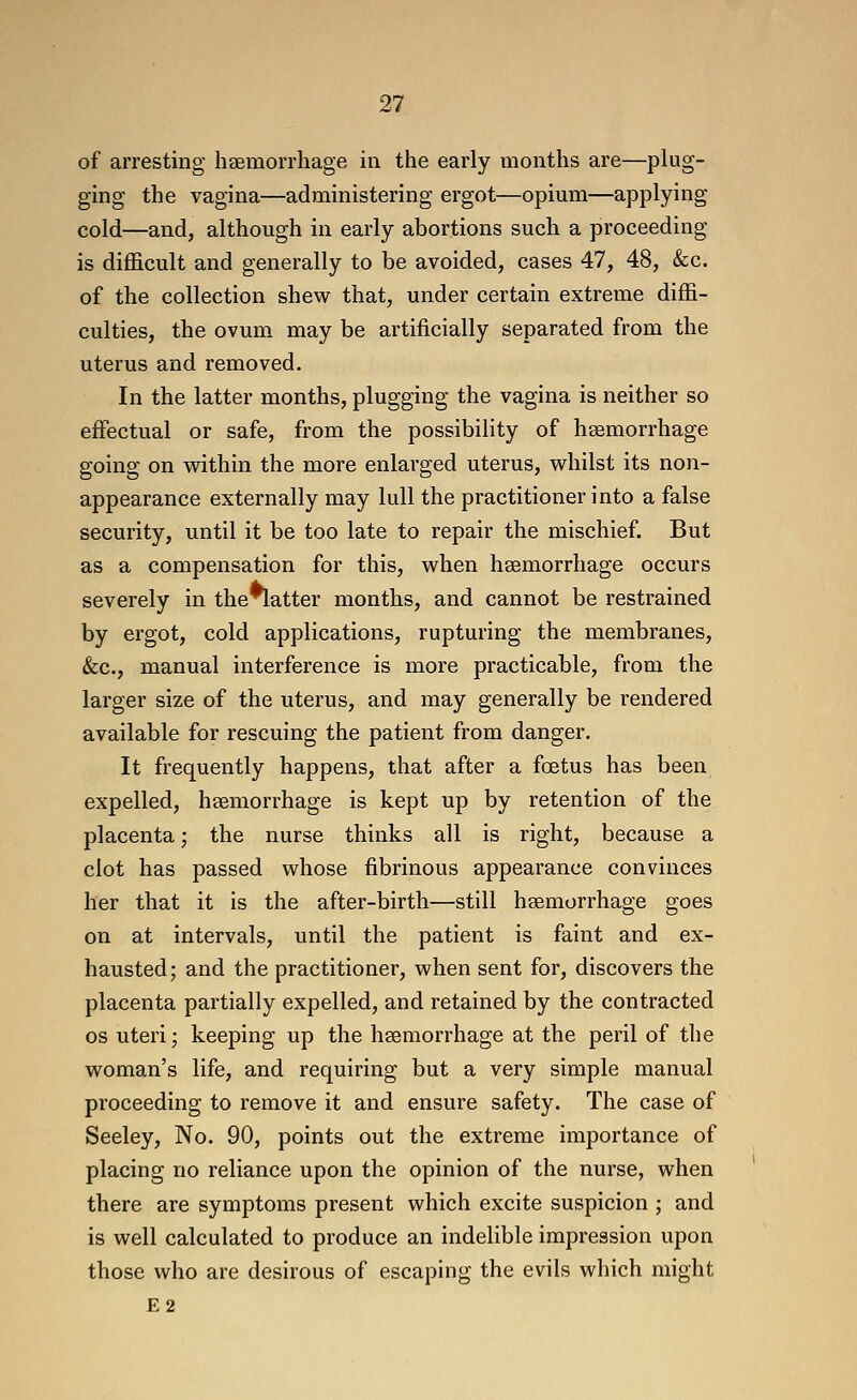 of arresting heBmorrhage in the early months are—plug- ging the vagina—administering ergot—opium—applying cold—and, although in early abortions such a proceeding is difficult and generally to be avoided, cases 47, 48, &c. of the collection shew that, under certain extreme diffi- culties, the ovum may be artificially separated from the uterus and removed. In the latter months, plugging the vagina is neither so effectual or safe, from the possibility of haemorrhage going on v^ithin the more enlarged uterus, whilst its non- appearance externally may lull the practitioner into a false security, until it be too late to repair the mischief. But as a compensation for this, when hsemorrhage occurs severely in the*latter months, and cannot be restrained by ergot, cold applications, rupturing the membranes, (fee, manual interference is more practicable, from the larger size of the uterus, and may generally be rendered available for rescuing the patient from danger. It frequently happens, that after a foetus has been expelled, hsemorrhage is kept up by retention of the placenta; the nurse thinks all is right, because a clot has passed whose fibrinous appearance convinces her that it is the after-birth—still hsemorrhage goes on at intervals, until the patient is faint and ex- hausted; and the practitioner, when sent for, discovers the placenta partially expelled, and retained by the contracted OS uteri; keeping up the hsemorrhage at the peril of the woman's life, and requiring but a very simple manual proceeding to I'emove it and ensure safety. The case of Seeley, No. 90, points out the extreme importance of placing no reliance upon the opinion of the nurse, when there are symptoms present which excite suspicion ; and is well calculated to produce an indelible impression upon those who are desirous of escaping the evils which might E2