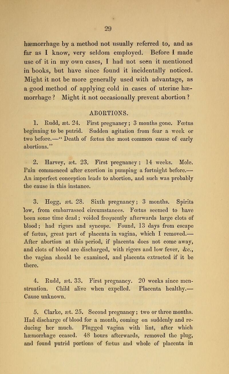 hsemorrhage by a method not usually referred to, and as far as I know, very seldom employed. Before I made use of it in my own cases, I had not seen it mentioned in books, but have since found it incidentally noticed. Might it not be more generally used with advantage, as a good method of applying cold in cases of uterine hse- morrhage ? Might it not occasionally prevent abortion ? ABORTIONS. 1. Rudd, get. 24. First pregnancy ; 3 months gone. Foetus beginning to be putrid. Sudden agitation from fear a week or two before.— Death of foetus the most common cause of early abortions. 2. Harvey, get. 23. First pregnancy; 14 weeks. Mole. Pain commenced after exertion in pumping a fortnight before.— An imperfect conception leads to abortion, and such was probably the cause in this instance. 3. Hogg, get. 28. Sixth pregnancy; 3 months. Spirits low, from embarrassed circumstances. Foetus seemed to have been some time dead ; voided frequently afterwards large clots of blood; had rigors and syncope. Found, 13 days from escape of foetus, great part of placenta in vagina, which I removed.— After abortion at this period, if placenta does not come away, and clots of blood are discharged, with rigors and low fever, &c., the vagina should be examined, and placenta extracted if it be there. 4. Rudd, get. 33. First pregnancy. 20 weeks since men- struation. Child alive when expelled. Placenta healthy.— Cause unknown. 5. Clarke, get. 25. Second pregnancy; two or three months. Had discharge of blood for a month, coming on suddenly and re- ducing her much. Plugged vagina with lint, after which hasmorrhage ceased. 48 hours afterwards, removed the plug, and found putrid portions of foetus and whole of placenta in