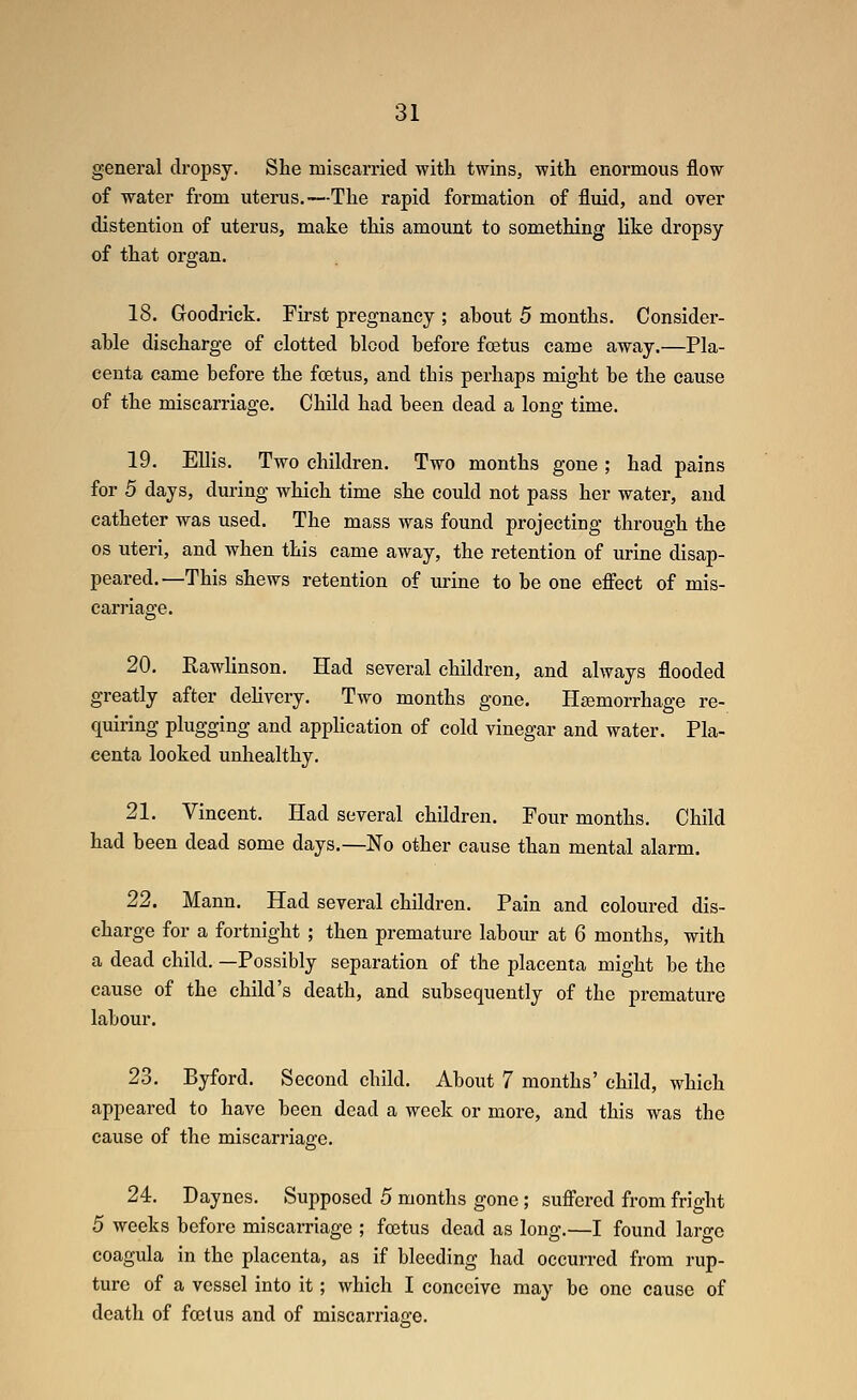 general dropsy. She miscarried with twins, with enormous flow of water from uterus.—The rapid formation of fluid, and over distention of uterus, make this amount to something like dropsy of that organ, 18. Goodrick. First pregnancy ; about 5 months. Consider- able discharge of clotted blood before foetus came away.—Pla- centa came before the foetus, and this perhaps might be the cause of the miscarriage. Child had been dead a long time. 19. Ellis. Two children. Two months gone ; had pains for 5 days, during which time she could not pass her water, and catheter was used. The mass was found projecting through the OS uteri, and when this came away, the retention of urine disap- peared.—This shews retention of urine to be one efifect of mis- carriage. 20. Rawlinson. Had several children, and always flooded greatly after dehvery. Two months gone. Hcemorrhage re- quiring plugging and application of cold vinegar and water. Pla- centa looked unhealthy. 21. Vincent. Had several children. Four months. Child had been dead some days.—No other cause than mental alarm. 22. Mann. Had several children. Pain and coloured dis- charge for a fortnight ; then premature laboiu- at 6 mouths, with a dead child. —Possibly separation of the placenta might be the cause of the child's death, and subsequently of the premature labour. 23. Byford. Second child. About 7 months' child, which appeared to have been dead a week or more, and this was the cause of the miscarriage. 24. Daynes. Supposed 5 months gone ; sufi'ered from fright 5 weeks before miscarriage ; foetus dead as long.—I found large coagula in the placenta, as if bleeding had occurred from rup- ture of a vessel into it; which I conceive may be one cause of death of foetus and of miscarriage.