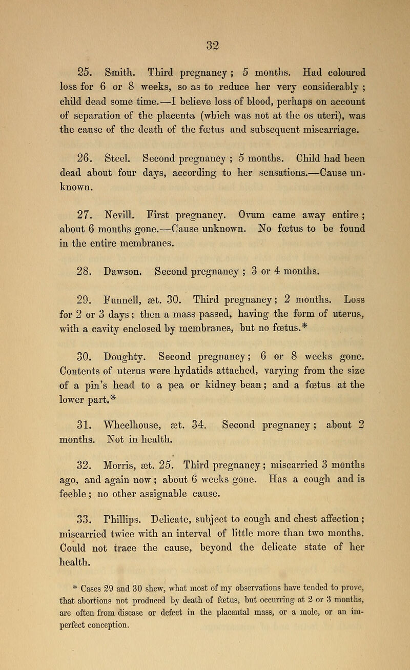25. Smith. Third pregnancy; 5 months. Had coloured loss for 6 or 8 weeks, so as to reduce her very considerably ; child dead some time.—I believe loss of blood, perhaps on account of separation of the placenta (which was not at the os uteri), was the cause of the death of the foetus and subsequent miscarriage. 26. Steel. Second pregnancy ; 5 months. Child had been dead about four days, according to her sensations.—Cause un- known. 27. Nevill. First pregnancy. Ovum came away entire ; about 6 months gone.—Cause unknown. No foetus to be found in the entire membranes. 28. Dawson. Second pregnancy ; 3 or 4 months. 29. FunneU, set. 30. Third pregnancy; 2 months. Loss for 2 or 3 days; then a mass passed, having the form of uterus, with a cavity enclosed by membranes, but no foetus.* 30. Doughty. Second pregnancy; 6 or 8 weeks gone. Contents of uterus were hydatids attached, varying from the size of a pin's head to a pea or kidney bean; and a foetus at the lower part.* 31. Wheelhouse, ast, 34. Second pregnancy; about 2 months. Not in health. 32. Morris, ^et. 25. Third pregnancy ; miscarried 3 months ago, and again now; about 6 weeks gone. Has a cough and is feeble ; no other assignable cause. 33. Phillips. Delicate, subject to cough and chest affection; miscarried twice with an interval of little more than two months. Could not trace the cause, beyond the delicate state of her health. * Cases 29 and 30 shew, wliat most of my observations have tended to prove, that abortions not produced by death of foetus, but occurring at 2 or 3 months, are often from disease or defect in the placental mass, or a mole, or an im- perfect conception.