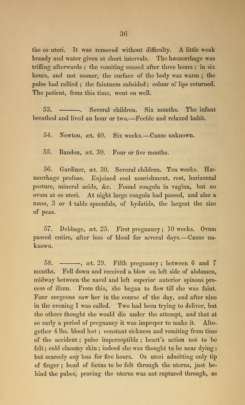 the OS uteri. It was removed without difficulty. A little weak hrandy and water given at short intervals. The haemorrhage was trifling afterwards ; the vomiting ceased after three hours ; in six hours, and not sooner, the surface of the body was warm ; the pulse had ralUed ; the faintness subsided; colour of lips returned. The patient, from this time, went on well. 53. . Several children. Six months. The infant breathed and lived an hour or two.—Feeble and relaxed habit. 54. Newton, get. 40. Six weeks.—Cause unknown. 55. Bandon, ^t. 30. Four or five months. 56. Gardiner, set. 30. Several children. Ten weeks. Hse- morrhage profuse. Enjoined cool nourishment, rest, horizontal posture, mineral acids, &c. Found coagula in vagina, but no ovum at OS uteri. At night large coagula had passed, and also a mass, 3 or 4 table spoonfuls, of hydatids, the largest the size of peas. 57. Debbage, set. 25. First pregnancy; 10 weeks. Ovum passed entire, after loss of blood for several days.—Cause un- known. 58. , set. 29. Fifth pregnancy ; between 6 and 7 months. Fell down and received a blow on left side of abdomen, midway between the navel and left superior anterior spinous pro- cess of ihum. From this, she began to flow till she was faint. Four surgeons saw her in the course of the day, and after nine in the evening I was called. Two had been trying to deliver, but the others thought she would die under the attempt, and that at so early a period of pregnancy it was improper to make it. Alto- gether 4 lbs. blood lost; constant sickness and vomiting from time of the accident; pulse imperceptible ; heart's action not to be felt; cold clammy skin ; indeed she was thought to be near dying ; but scarcely any loss for five hours. Os uteri admitting only tip of finger ; head of foetus to be felt through the uterus, just be- hind the pubes, proving the uterus was not ruptured through, as