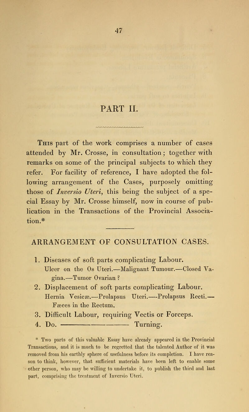 PART II. This part of the work comprises a number of cases attended by Mr. Crosse, in consultation; together with remarks on some of the principal subjects to which they refer. For facility of reference, I have adopted the fol- lowing arrangement of the Cases, purposely omitting those of Inversio Uteri, this being the subject of a spe- cial Essay by Mr. Crosse himself, now in course of pub- lication in the Transactions of the Provincial Associa- tion.* ARRANGEMENT OF CONSULTATION CASES. 1. Diseases of soft parts complicating Labour. Ulcer on the Os Uteri.—Malignant Tumour.—Closed Va- gina.—Tumor Ovarian ? 2. Displacement of soft parts complicating Labour. Hernia Vesicae.—Prolapsus Uteri.—Prolapsus Recti.— Ffeces in the Rectum, 3. Difficult Labour, requiring Vectis or Forceps. 4. Do. Turning. * Two parts of this valuable Essay have akeady appeared in the Provincial Transactions, and it is much to be regretted that the talented Author of it was removed from his earthly sphere of usefulness before its completion. I have rea- son to think, however, that sufficient materials have been left to enable some other person, who may be willing to undertake it, to publish the third and last part, comprising- the treatment of Inversio Uteri.