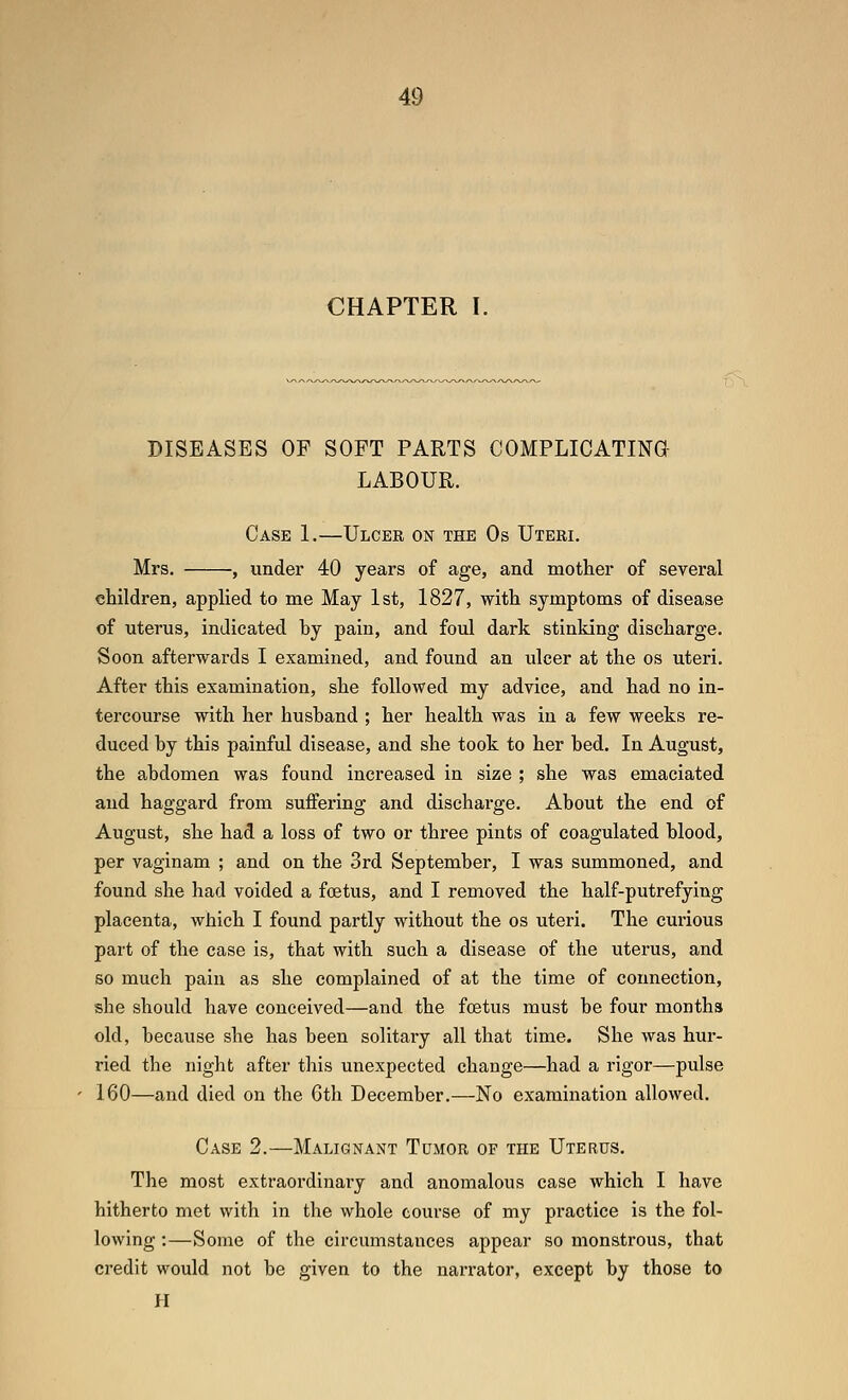 CHAPTER I. DISEASES OF SOFT PARTS COMFLICATINa LABOUR. Case 1.—Ulceb on the Os Uteri. Mrs. , under 40 years of age, and mother of several children, applied to me May 1st, 1827, with symptoms of disease of uterus, indicated by pain, and foul dark stinking discharge. Soon afterwards 1 examined, and found an ulcer at the os uteri. After this examination, she followed my advice, and had no in- tercourse with her husband ; her health was in a few weeks re- duced by this painful disease, and she took to her bed. In August, the abdomen was found increased in size ; she was emaciated and haggard from suffering and discharge. About the end of August, she had a loss of two or three pints of coagulated blood, per vaginam ; and on the 3rd September, I was summoned, and found she had voided a foetus, and I removed the half-putrefying placenta, which I found partly without the os uteri. The curious part of the case is, that with such a disease of the uterus, and so much pain as she complained of at the time of connection, she should have conceived—and the foetus must be four months old, because she has been solitary all that time. She was hur- ried the night after this unexpected change—had a rigor—pulse 160—and died on the 6th December.—No examination allowed. Case 2.—Malignant Tumor of the Uterus. The most extraordinai-y and anomalous case which I have hitherto met with in the whole course of my practice is the fol- lowing :—Some of the circumstances appear so monstrous, that credit would not be given to the narrator, except by those to H
