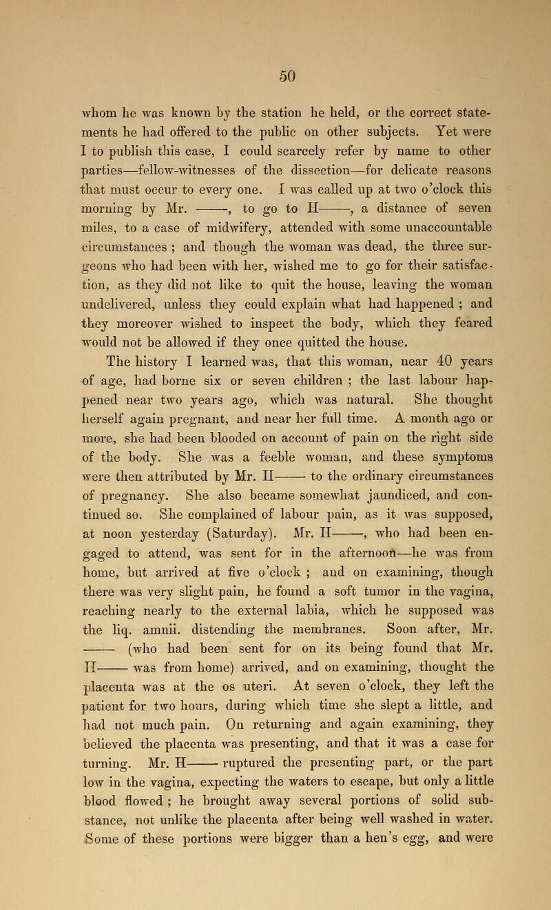 whom he was known by the station he held, or the correct state- ments he had offered to the pubHc on other subjects. Yet were I to publish this case, I could scarcely refer by name to other parties—fellow-Avitnesses of the dissection—for delicate reasons that must occur to every one. I was called up at two o'clock this morning by Mr. , to go to H , a distance of seven miles, to a case of midwifery, attended with some unaccountable circumstances ; and though the woman was dead, the three sur- geons who had been with her, wished me to go for their satisfac- tion, as they did not like to quit the house, leaving the woman undelivered, unless they could explain what had happened ; and they moreover wished to inspect the body, which they feared w^ould not be allowed if they once quitted the house. The history I learned was, that this woman, near 40 years of age, had borne six or seven children ; the last labour hap- pened near two years ago, which Avas natural. She thought herself again pregnant, and near her full time. A month ago or more, she had been blooded on account of pain on the right side of the body. She was a feeble woman, and these symptoms were then attributed by Mr. H ■ to the ordinary circumstances of pregnancy. She also became somewhat jaundiced, and con- tinued so. She complained of labour pain, as it was supposed, at noon yesterday (Saturday). Mr. H , who had been en- gaged to attend, was sent for in the afternoofl—he was fx-om home, but arrived at five o'clock ; and on examining, though there was very slight pain, he found a soft tumor in the vagina, reaching nearly to the external labia, which he supposed was the liq. amnii. distending the membranes. Soon after, Mr. ■ (who had been sent for on its being found that Mr. H was from home) arrived, and on examining, thought the placenta was at the os uteri. At seven o'clock, they left the patient for two hours, during which time she slept a little, and had not much pain. On returning and again examining, they believed the placenta was presenting, and that it was a case for turning. Mr. H ■ ruptured the presenting part, or the part low in the vagina, expecting the waters to escape, but only a little bleod flowed ; he brought away several portions of solid sub- stance, not unlike the placenta after being well washed in water. Some of these portions were bigger than a hen's egg, and were