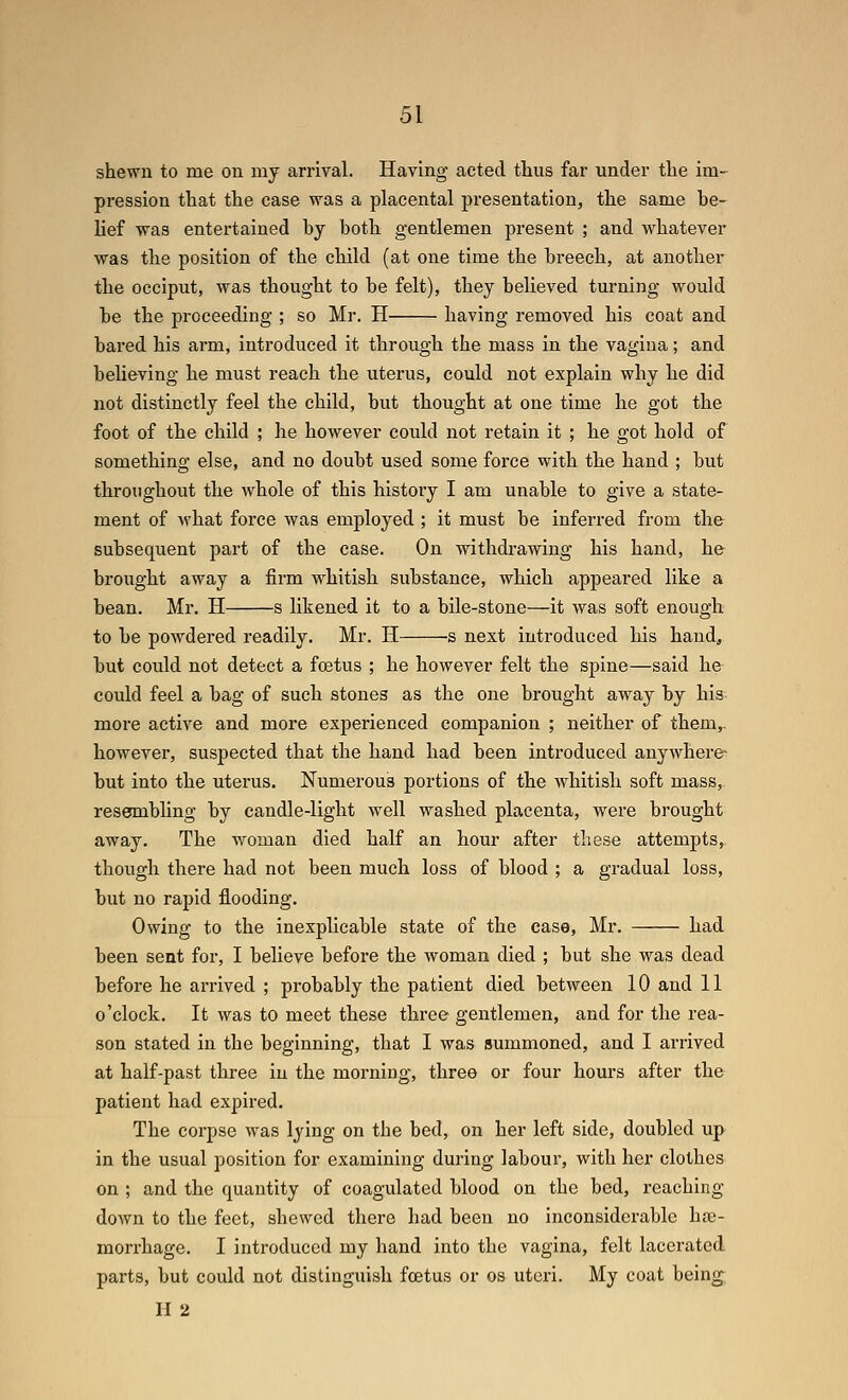 shewn to me on my arrival. Having acted thus far under the im- pression that the case was a placental pi'esentation, the same be- lief was entertained by both gentlemen present ; and whatever was the position of the child (at one time the breech, at another the occiput, was thought to be felt), they believed turning would be the proceeding ; so Mr. H having removed his coat and bared his arm, introduced it through the mass in the vagina; and beheving he must reach the uterus, could not explain why he did not distinctly feel the child, but thought at one time he got the foot of the child ; he however could not retain it ; he got hold of something else, and no doubt used some force with the hand ; but throughout the whole of this history I am unable to give a state- ment of what force was employed ; it must be inferred from the subsequent part of the case. On withdrawing his hand, he brought away a firm whitish substance, which appeared like a bean. Mr. H s likened it to a bile-stone—it was soft enough to be powdered readily. Mr. H s next introduced his hand, but could not detect a foetus ; he however felt the S]3ine—said he could feel a bag of such stones as the one brought away by his more active and more experienced companion ; neither of them,. however, suspected that the hand had been introduced anywhere- but into the uterus. Numerous portions of the whitish soft mass, resembling by candle-light well washed placenta, were brought away. The woman died half an hour after these attempts, though there had not been much loss of blood ; a gradual loss, but no rapid flooding. Owing to the inexplicable state of the case, Mr. had been sent for, I believe before the woman died ; but she was dead before he arrived ; probably the patient died between 10 and 11 o'clock. It was to meet these three gentlemen, and for the rea- son stated in the beginning, that I was summoned, and I arrived at half-past three in the morning, three or four hours after the patient had expired. The corpse was lying on the bed, on her left side, doubled up in the usual position for examining during labour, with her clothes on ; and the quantity of coagulated blood on the bed, reaching down to the feet, shewed there had been no inconsiderable hte- morrhage. I introduced my hand into the vagina, felt lacerated parts, but could not distinguish fcetus or os uteri. My coat being H 2