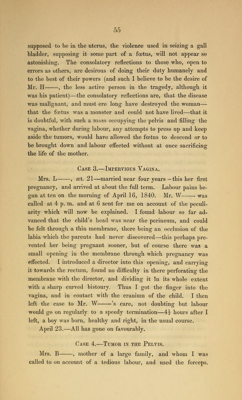 supposed to be in the uterus, the violence used in seizing a gali bladder, supposing it some part of a foetus, will not appear so astonishing. The consolatory I'eflections to those who, open to errors as others, are desirous of doing their duty humanely and to the best of their powers (and such I believe to be the desire of Mr. H , the less active person in the tragedy, although it was his patient)—the consolatory reflections are, that the disease was malignant, and must ere long have destroyed the woman— that the foetus was a monster and could not have lived—that it is doubtful, with such a mass occupying the pelvis and filling the vagina, whether during labour, any attempts to press up and keep aside the tumors, would have allowed the foetus to descend or to be brought down and labour effected without at once sacrificing the life of the mother. Case 3.—Impervious Vagina. Mrs. L , get. 21—married near four years -this her first pregnancy, and arrived at about the full term. Labour pains be- gan at ten on the morning of April 16, 1840. Mr. VV — was called at 4 p. m. and at 6 sent for me on account of tlie peculi- arity which will now be explained. I found labour so far ad- vanced that the child's head was near the perineum, and could be felt through a thin membrane, there being an occlusion of the labia which the parents had never discovered—this perhaps pre- vented her being pregnant sooner, but of course there was a small opening in the membrane through which pregnancy was effected. I introduced a director into this opening, and carrying it towards the rectum, found no diflSculty in there perforating the membrane with the director, and dividing it in its whole extent with a sharp curved bistoury. Thus I got the finger into the vagina, and in contact with the cranium of the child. I then left the case to Mr. W ^'s care, not doubting but labour would go on regularly to a speedy termination—4^ hours after I left, a boy was born, healthy and right, in the usual course. April 23.—All has gone on favourably. Case 4.—Tumor in the Pelvis. Mrs. B , mother of a large family, and whom I was called to on account of a tedious labour, and used the forceps.