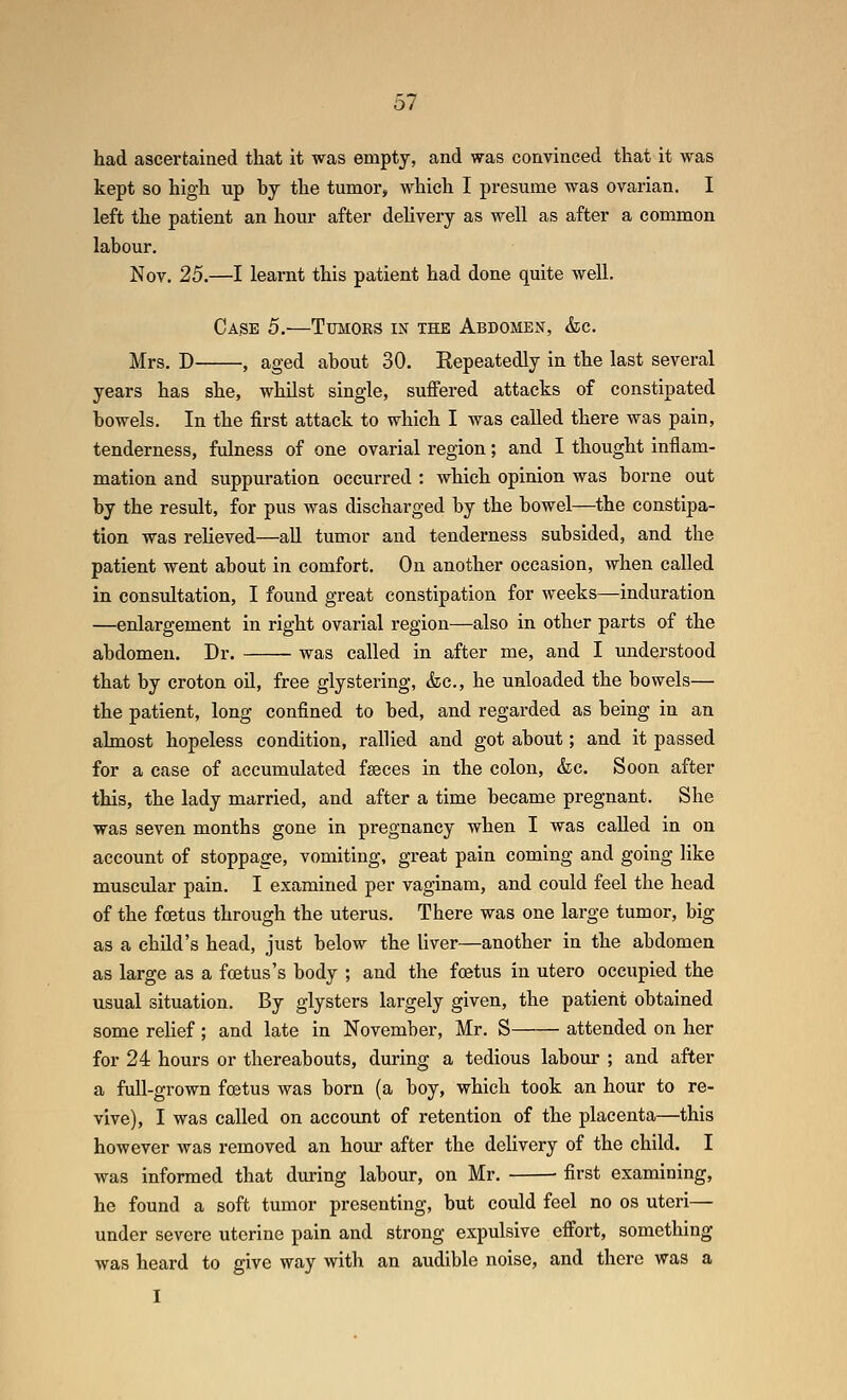 had ascertained that it was empty, and was convinced that it was kept so high up hy the tumor, which I presume was ovarian. I left the patient an hour after delivery as well as after a common labour. Nov. 25.—I learnt this patient had done quite well. Case 5.—Tumors in the Abbomen, &c. Mrs. D , aged about 30. Eepeatedly in the last several years has she, whilst single, suffered attacks of constipated bowels. In the first attack to which I was called there was pain, tenderness, fulness of one ovarial region; and I thought inflam- mation and suppuration occurred : which opinion was borne out by the result, for pus was discharged by the bowel—the constipa- tion was relieved—aU tumor and tenderness subsided, and the patient went about in comfort. On another occasion, when called in consultation, I found great constipation for weeks—induration —enlargement in right ovarial region—also in other parts of the abdomen. Dr. was called in after me, and I understood that by croton oil, free glystering, &c., he unloaded the bowels— the patient, long confined to bed, and regarded as being in an almost hopeless condition, rallied and got about; and it passed for a case of accumulated faeces in the colon, &c. Soon after this, the lady married, and after a time became pregnant. She was seven months gone in pregnancy when I was called in on account of stoppage, vomiting, great pain coming and going like muscular pain. I examined per vaginam, and could feel the head of the foetus through the uterus. There was one large tumor, big as a child's head, just below the liver—another in the abdomen as large as a foetus's body ; and the foetus in utero occupied the usual situation. By glysters largely given, the patient obtained some rehef ; and late in November, Mr. S attended on her for 24 hours or thereabouts, during a tedious labour ; and after a full-grown foetus was born (a boy, which took an hour to re- vive), I was called on account of retention of the placenta—this however was removed an hour after the delivery of the child. I was informed that during labour, on Mr. ■ first examining, he found a soft tumor presenting, but could feel no os uteri— under severe uterine pain and strong expulsive effort, something was heard to give way with an audible noise, and there was a I