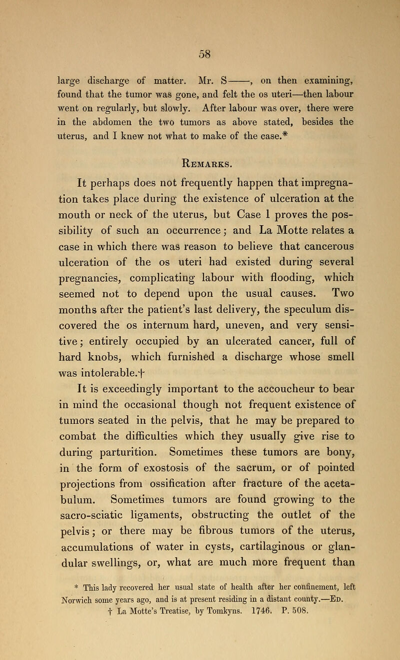 large discharge of matter. Mr. S , on then examining, found that the tumor was gone, and felt the os uteri—then labour went on regularly, but slowly. After labour was over, there were in the abdomen the two tumors as above stated, besides the uterus, and I knew not what to make of the case.* Remarks. It perhaps does not frequently happen that impregna- tion takes place during the existence of ulceration at the mouth or neck of the uterus, but Case 1 proves the pos- sibility of such an occurrence; and La Motte relates a case in which there was reason to believe that cancerous ulceration of the os uteri had existed during several pregnancies, complicating labour with flooding, which seemed not to depend upon the usual causes. Two months after the patient's last delivery, the speculum dis- covered the OS internum hard, uneven, and very sensi- tive; entirely occupied by an ulcerated cancer, full of hard knobs, which furnished a discharge whose smell was intolerable.f It is exceedingly important to the accoucheur to bear in mind the occasional though not frequent existence of tumors seated in the pelvis, that he may be prepared to combat the difficulties which they usually give rise to during parturition. Sometimes these tumors are bony, in the form of exostosis of the sacrum, or of pointed projections from ossification after fracture of the aceta- bulum. Sometimes tumors are found growing to the sacro-sciatic ligaments, obstructing the outlet of the pelvis; or there may be fibrous tumors of the uterus, accumulations of water in cysts, cartilaginous or glan- dular swellings, or, what are much more frequent than * This lady recovered her usual state of health after her confinement, left Norwich some years ago, and is at present residing in a distant county.—Ed. t La Motte's Ti-eatise, by Tomkyns. 1746. P. 508.