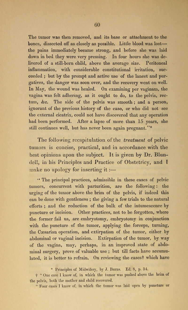 The tumor was then removed, and its base or attachment to the bones, dissected off as closely as possible. Little blood was lost— the pains immediately became strong, and before she was laid down in bed they were very pressing. In four hours she was de- livered of a still-born chUd, above the average size. Peritoneal inflammation, with considerable constitutional irritation, suc- ceeded ; but by the prompt and active use of the lancet and pui*- gatives, the danger was soon over, and the recovery went on well. In May, the wound was healed. On examining per vaginam, the vagina was felt adhering, as it ought to do, to the pelvis, rec- tum, <fec. The side of the pelvis was smooth ; and a person, ignorant of the previous history of the case, or who did not see the external cicatrix, could not have discovered that any operation had been performed. After a lapse of more than 15 years, she still continues well, but has never been again pregnant.* The following recapitulation of the treatment of pelvic tumors is concise, practical, and in accordance with the best opinions upon the subject. It is given by Dr. Blun- dell, in his Principles and Practice of Obstetricy, and I make no apology for inserting it:—  The principal practices, admissible in these cases of pelvic tumors, concurrent with parturition, are the following: the m-ging of the tumor above the brim of the pelvis, if indeed this can be done with gentleness ; the giving a few trials to the natural efforts ; and the reduction of the bulk of the intumescence by puncture or incision. Other practices, not to be forgotten, where the former fail us, are embryotomy, embryotomy in conjunction with the puncture of the tumor, applying the forceps, turning, the Caesarian operation, and extirpation of the tumor, either by abdominal or vaginal incision. Extirpation of the tumor, by way of the vagina, may, perhaps, in an improved state of abdo- minal surgery, prove of valuable use ; but till facts have accumu- lated, it is better to refrain. On reviewing the casesf which have * Principles of Midwifery, by J. Bm-ns. Ed. 8, p. 34. t  One case I know of, in wHch the tumor was pushed above the brim of the pelvis, both the mother and child recovered.  Fom- cases I know of, in which the tumor was laid open by puncture or