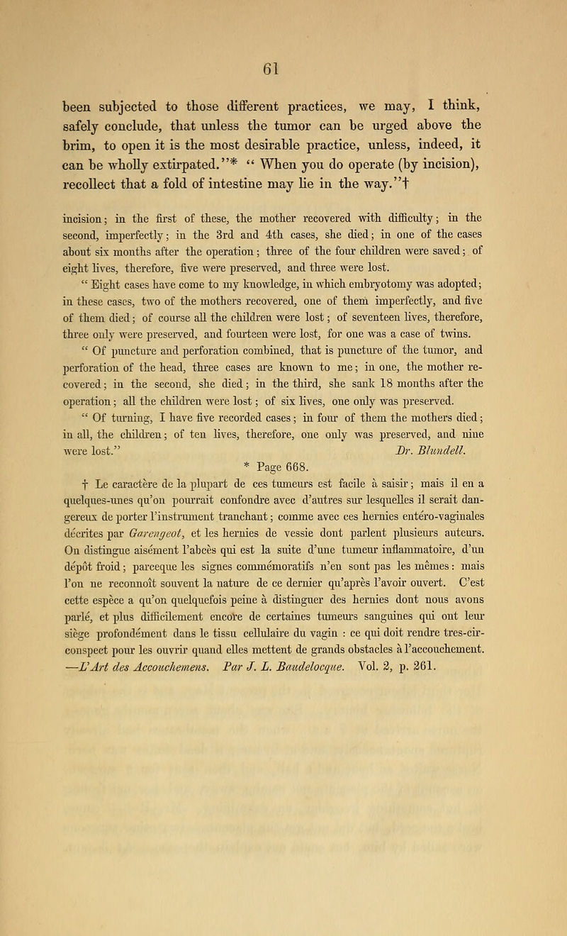 been subjected to those different practices, we may, I think, safely conclude, that unless the tumor can be urged above the brim, to open it is the most desirable practice, unless, indeed, it can be wholly extirpated.*  When you do operate (by incision), recollect that a fold of intestine may he in the way.t incision; in the fii'st of these, the mother recovered with difficulty; in the second, imperfectly; in the 3rd and 4th cases, she died; in one of the cases about six months after the operation; thi-ee of the four children were saved; of eight lives, therefore, five were presei-ved, and three were lost.  Eight cases have come to my knowledge, in which embryotomy was adopted; in these eases, two of the mothers recovered, one of them imperfectly, and five of them died; of course all the children were lost; of seventeen lives, therefore, three only were preserved, and fourteen were lost, for one was a case of twins.  Of puncture and perforation combined, that is punctm-e of the tumor, and perforation of the head, thi'ee cases are known to me; in one, the mother re- covered; in the second, she died; in the third, she sank 18 months after the operation; all the cMldi-en were lost; of six lives, one only was presei-vcd.  Of turning, I have five recorded cases; in fom- of them the mothers died; in all, the children; of ten lives, therefore, one only was preserved, aud nine were lost. Dr. Bhmdell. * Page 668. t Le caractere de la plupart de ces tumeui's est facile a saisii-; mais il en a quelques-unes qu'on pom'rait confondre avec d'autres sm* lesquelles il serait dau- gereux de porter I'instrument tranchant; comme avec ces hernies entero-vaginales decrites par Gorengeot, et les hernies de vessie dont parlent plusiem-s auteurs. On distingue aisement I'abces qui est la suite d'une tumeur inflammatoire, d'un depot froid; parceque les signes commemoratifs n'en sont pas les memes : mais Ton ne reconnoit souvent la nature de ce dernier qu'apres I'avoir ouvert. C'est cette espece a qu'on quelquefois peine a distinguer des hernies dont nous avons pai'le, et plus difficilement encoVe de certaines tumeurs sangiiines qui ont lem* siege profondement dans le tissu ceUulaire du vagia : ce qui doit rendre tres-cir- conspect pour les ouvrir quand elles mettent de grands obstacles a Taccouchement. —L'Art des Accotcchemens. Par J. L. Baudelocque. Vol. 2, p. 261.