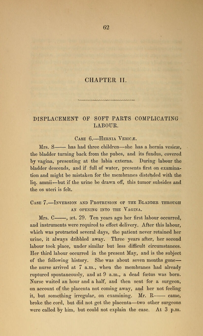 CHAPTER II. DISPLACEMENT OF SOFT PARTS COMPLICATING LABOUR. Case 6.—Hernia Vesica. Mrs. S has had three children—she has a hernia vesicae, the bladder turning hack from the pubes, and its fundus, covered bj vagina, presenting at the labia externa. During labour the bladder descends, and if full of water, presents first on examina- tion and might be mistaken for the membranes distetided with the liq. amnii—but if the urine be di-awn off, this tumor subsides and the OS uteri is felt. Case 7.—Inversion and Protrusion op the Bladder through AN OPENING into THE VaGINA. Mrs. C , set. 29. Ten years ago her first labour occurred, and instruments were required to effect delivery. After this labour, which was protracted several days, the patient never retained her urine, it always dribbled away. Three years after, her second labour took place, under similar but less difficult circumstances. Her third labour occurred in the present May, and is the subject of the following history. She was about seven months gone— the nurse arrived at 7 a.m., when the membranes had already ruptured spontaneously, and at 9 a.m., a dead foetus was born. Nurse waited an hour and a half^ and then sent for a surgeon, on account of the placenta not coming away, and her not feeling it, but something irregular, on examining. Mr. R came, broke the cord, but did not get the placenta—two other surgeons were called by him, but could not explain the case, At 3 p.m.