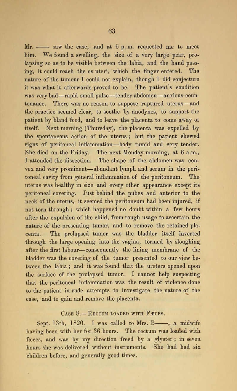 Mr. saw the case, and at 6 p. in. requested me to meet him. We found a swelling, the size of a very large pear, pro- lapsing so as to he visihle hetween the lahia, and the hand pass- ing, it could reach the os uteri, which the finger entered. The nature of the tumour I could not explain, though I did conjecture it was what it afterwards proved to he. The patient's condition was very had—rapid small pulse—tender ahdomen—anxious coun- tenance. There was no reason to suppose ruptured uterus—and the practice seemed clear, to soothe by anodynes, to support the patient by bland food, and to leave the placenta to come away ot itself. Next morning (Thursday), the placenta was expelled by the spontaneous action of the uterus ; but the patient shewed signs of peritoneal inflammation—body tumid and very tender. She died on the Friday. The next Monday morning, at 6 a.m., I attended the dissection. The shape of the abdomen was con- vex and very prominent—abundant lymph and serum in the peri- toneal cavity from general inflammation of the peritonemn. The uterus was healthy in size and every other appearance except its peritoneal covering. Just behind the pubes and anterior to the neck of the utenis, it seemed the peritoneum had been injured, if not torn through ; which happened no doubt within a few hours after the expulsion of the child, from rough usage to ascertain the nature of the presenting tumor, and to remove the retained pla- centa. The prolapsed tumor was the bladder itself inverted through the large opening into the vagina, formed by sloughing after the first labom*—consequently the lining membrane of the bladder was the covering of the tumor presented to our view be- tween the labia ; and it was found that the ureters opened upon the surface of the prolapsed tumor. I cannot help suspecting that the peritoneal inflammation was the result of violence done to the patient in rude attempts to investigate the nature of the case, and to gain and remove the placenta. Case 8.—Rectum loaded with F^ces. Sept. 13th, 1820. I was called to Mrs. B , a midwife having been with her for 36 hours. The rectum was loaded with fseces, and was by my direction freed by a glyster ; in seven hours she was delivered without instruments. She had had six children before, and generally good times.