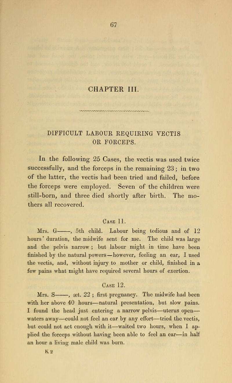 CHAPTER III. DIFFICULT LABOUR REQUIRING VECTIS OR FORCEPS. In the following 25 Cases, the vectis was used twice successfully, and the forceps in the remaining 23; in two of the latter, the vectis had been tried and failed, before the forceps were employed. Seven of the children w^ere still-born, and three died shortly after birth. The mo- thers all recovered. Case 11. Mrs. G , 5th child. Labour being tedious and of 12 hours' duration, the midwife sent for me. The child was large and the pelvis narrow ; but labour might in time have been finished by the natural powers—however, feeling an ear, I used the vectis, and, without injury to mother or child, finished in a few pains what might have required several hours of exertion. Case 12. Mrs. S , set. 22 ; first pregnancy. The midwife had been with her above 40 hours—natural pi-esentation, but slow pains. I found the head just entering a narrow pelvis—uterus open— waters away—could not feel an ear by any effort—tried the vectis, but could not act enough with it—waited two hours, when I ap- plied the forceps without having been able to feel an ear—in half an hour a living male child was born. K2