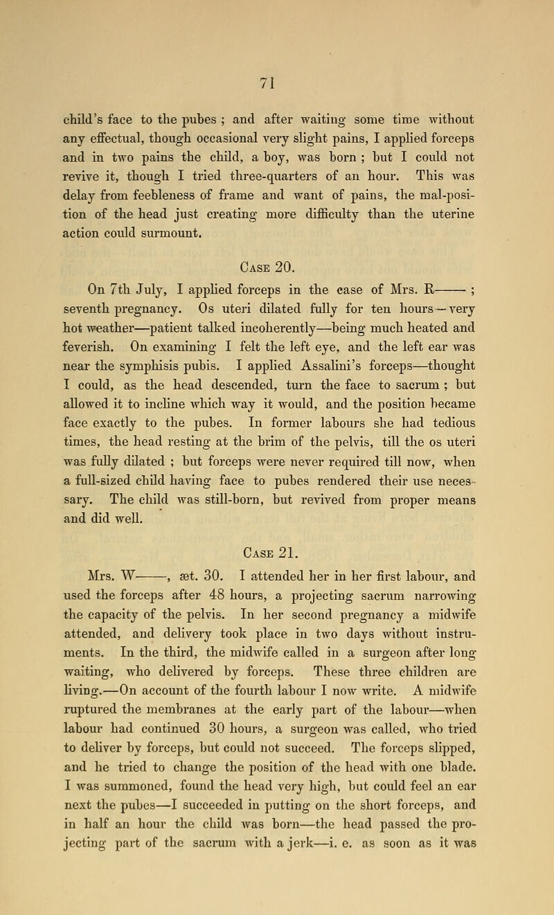 child's face to the pubes ; and after waiting some time without any effectual, though occasional very slight pains, I applied forceps and in two pains the child, a boy, was born ; but I could not revive it, though I tried three-quarters of an hour. This was delay from feebleness of frame and want of pains, the mal-posi- tion of the head just creating more difficulty than the uterine action could surmount. Case 20. On 7th July, I applied forceps in the case of Mrs. R ; seventh pregnancy. Os uteri dilated fully for ten hours— A^ery hot weather—patient talked incoherently—being much heated and feverish. On examining I felt the left eye, and the left ear was near the symphisis pubis. I applied Assalini's forceps—thought I could, as the head descended, turn the face to sacrum ; but allowed it to incHne which way it would, and the position became face exactly to the pubes. In former labours she had tedious times, the head resting at the brim of the pelvis, till the os uteri was fully dUated ; but forceps were never required till now, when a full-sized child having face to pubes rendered their use neces- sary. The child was still-born, but revived from pi-oper means and did weU. Case 21. Mrs. W , set. 30. I attended her in her first labour, and used the forceps after 48 hours, a projecting sacrum narrowing the capacity of the pelvis. In her second pregnancy a midwife attended, and delivery took place in two days without instru- ments. In the third, the midwife called in a surgeon after long waiting, who delivered by forceps. These three children are living.—On account of the fourth labour I now write. A midwife ruptured the membranes at the early part of the labour—when labour had continued 30 hours, a surgeon was called, who tried to deliver by forceps, but could not succeed. The forceps slipped, and he tried to change the position of the head with one blade. I was summoned, found the head very high, but could feel an ear next the pubes—I succeeded in i)utting on the short forceps, and in half an hour the child was born—the head passed the pro- jecting part of the sacrum with a jerk—i.e. as soon as it was
