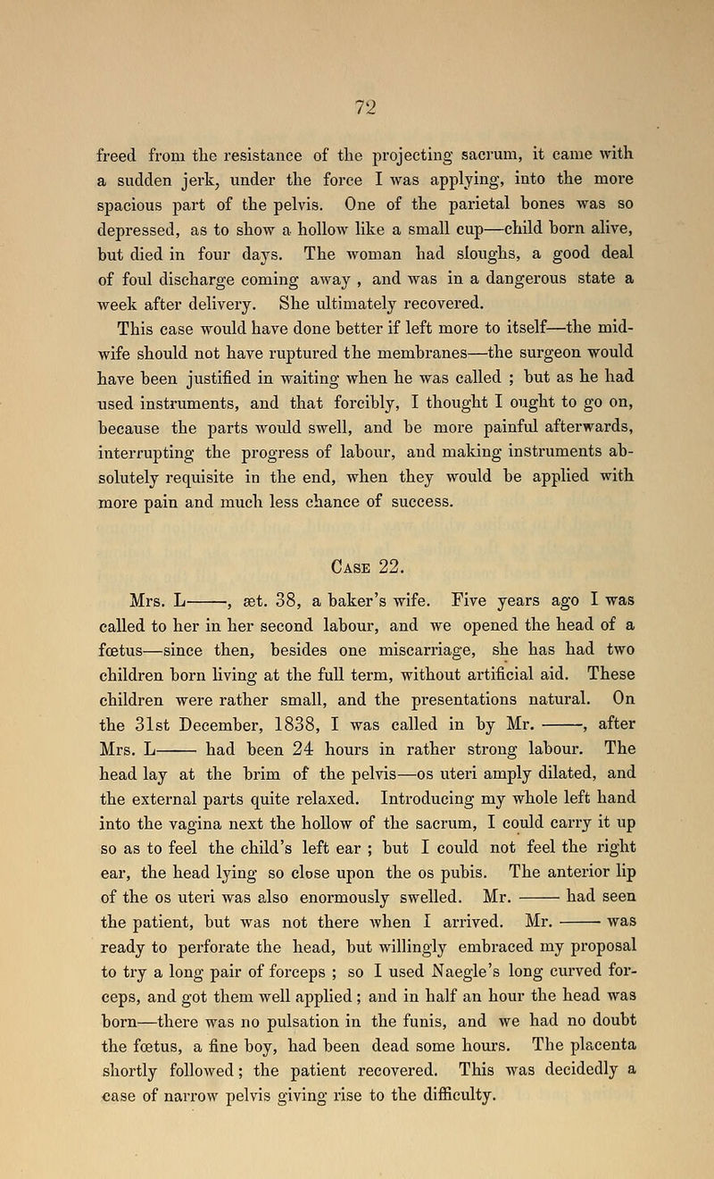 freed from tlie resistance of the projecting sacrum, it came with a sudden jerk, under the force I was applying, into the more spacious part of the pelvis. One of the parietal hones was so depressed, as to show a hollow like a small cup—child horn alive, but died in four days. The woman had sloughs, a good deal of foul discharge coming away , and was in a dangerous state a week after delivery. She ultimately recovered. This case would have done better if left more to itself—the mid- wife should not have ruptured the membranes—the surgeon would have been justified in waiting when he was called ; but as he had used instruments, and that forcibly, I thought I ought to go on, because the parts would swell, and be more painful afterwards, interrupting the progress of labour, and maldng instruments ab- solutely requisite in the end, when they would be applied with more pain and much less chance of success. Case 22. Mrs. L , set. 38, a baker's wife. Five years ago I was called to her in her second labour, and we opened the head of a foetus—since then, besides one miscarriage, she has had two children born living at the full term, without artificial aid. These children were rather small, and the presentations natural. On the 31st December, 1838, I was called in by Mr. ■, after Mrs. L had been 24 hours in rather strong labour. The head lay at the brim of the pelvis—os uteri amply dilated, and the external parts quite relaxed. Introducing my whole left hand into the vagina next the hoUow of the sacrum, I could carry it up so as to feel the child's left ear ; but I could not feel the right ear, the head lying so close upon the os pubis. The anterior lip of the OS uteri was also enormously swelled. Mr. had seen the patient, but was not there when I arrived. Mr. was ready to perforate the head, but willingly embraced my proposal to try a long pair of forceps ; so I used Naegle's long curved for- ceps, and got them well applied ; and in half an hour the head was born—there was no pulsation in the funis, and we had no doubt the foetus, a fine boy, had been dead some hours. The placenta shortly followed; the patient recovered. This was decidedly a case of narrow pelvis giving rise to the difficulty.