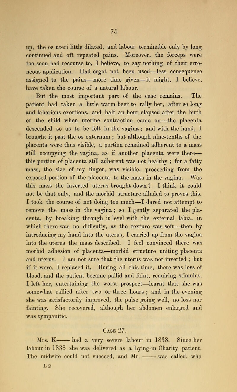 up, the OS uteri little dilated, and labour terminable only by long- continued and oft repeated pains. Moreover, the forceps were too soon had recourse to, I believe, to say nothing of their erro- neous application. Had ergot not been used—less consequence assigned to the pains—more time given—it might, I believe, have taken the course of a natural labour. But the most important part of the ease remains. The patient had taken a little warm beer to rally her, after so long and laborious exertions, and half an hour elapsed after the birth of the child when uterine contraction came on—the placenta descended so as to be felt in the vagina ; and with the hand, I brought it past the os externum ; but although nine-tenths of the placenta were thus visible, a portion remained adherent to a mass still occupying the vagina, as if another placenta were there— this portion of placenta still adherent was not healthy ; for a fatty mass, the size of my finger, was visible, proceeding from the exposed portion of the placenta to the mass in the vagina. Was this mass the inverted uterus brought down ? I think it could not be that only, and the morbid structure alluded to proves this. I took the course of not doing too much—I dared not attempt to remove the mass in the vagina ; so I gently separated the pla- centa, by breaking through it level with the external labia, in which there was no difficulty, as the texture was soft—then by introducing my hand into the uterus, I carried up from the vagina into the uterus the mass described. I feel convinced there was morbid adhesion of placenta—morbid structure uniting placenta and uterus. I am not sure that the uterus was not inverted ; but if it were, I replaced it. During all this time, there was loss of blood, and the patient became pallid and faint, requiring stimulus. I left her, entertaining the worst prospect—learnt that she was somewhat rallied after two or three hours ; and in the evening she was satisfactorily improved, the pulse going well, no loss nor fainting. She recovered, although her abdomen enlarged and was tympanitic. Case 27. Mrs. K had a very severe labour in 1838. Since her labour in 1838 she was delivered as a Lying-in Charity patient. The midwife could not succeed, and Mr. was called, who L2