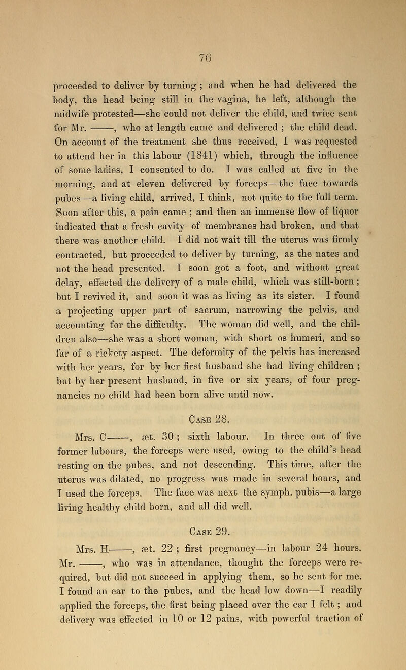 proceeded to deliver by turning ; and wlien he had dehvered tlie body, the head being still in the vagina, he left, although the midwife protested—she could not deliver the child, and twice sent for Mr. , who at length came and delivered ; the child dead. On account of the treatment she thus received, I was requested to attend her in this labour (1841) which, through the influence of some ladies, I consented to do. I was called at five in the moi'ning, and at eleven delivered by forceps—the face towards pubes—a living child, arrived, I think, not quite to the full term. Soon after this, a pain came ; and then an immense flow of liquor indicated that a fresh cavity of membranes had broken, and that there was another child. I did not wait till the uterus was firmly contracted, but proceeded to deliver by turning, as the nates and not the head presented. I soon got a foot, and without great delay, eifected the delivery of a male child, which was still-born; but I revived it, and soon it was as living as its sister. I found a projecting upper part of sacrum, narrowing the pelvis, and accounting for the difficulty. The woman did well, and the chil- dren also—she was a short woman, with short os humeri, and so far of a rickety aspect. The deformity of the pelvis has increased with her years, for by her first husband she had living children ; but by her present husband, in five or six years, of four preg- nancies no child had been born alive until now. Case 28. ]yXrs. C , set. 30 ; sixth labour. In three out of five former labours, the forceps were used, owing to the child's head resting on the pubes, and not descending. This time, after the uterus was dilated, no progress was made in several hours, and I used the forceps. The face was next the symph. pubis—a large living healthy child born, and all did well. Case 29. ;Mrs. H , set. 22 ; first pregnancy—in labour 24 hours. Mr. , who was in attendance, thought the forceps Avere re- quired, but did not succeed in applying them, so he sent for me. I found an ear to the pubes, and the head low down—I readily applied the forceps, the first being placed over the ear I felt; and delivery was eifected in 10 or 12 pains, with powerful traction of