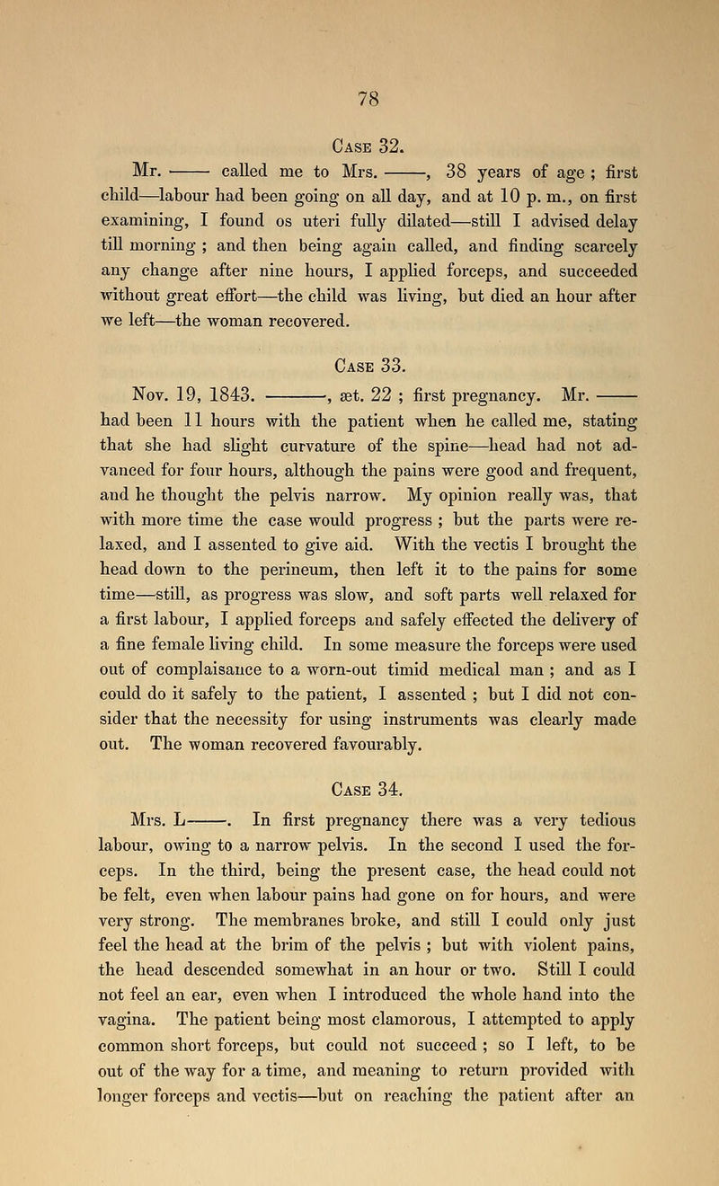 Case 32. Mr. called me to Mrs. , 38 years of age ; first child—^labour had been going on all day, and at 10 p. m., on first examining, I found os uteri fully dilated—still I advised delay till morning ; and then being again called, and finding scarcely any change after nine hours, I applied forceps, and succeeded without great effort—the child was living, but died an hour after we left—the woman recovered. Case 33. Nov. 19, 1843. , set. 22 ; first pregnancy. Mr. had been 11 hours with the patient when he called me, stating that she had slight curvature of the spine—^liead had not ad- vanced for four hours, although the pains were good and frequent, and he thought the pelvis narrow. My opinion really was, that with more time the case would progress ; but the parts were re- laxed, and I assented to give aid. With the vectis I brought the head down to the perineum, then left it to the pains for some time—still, as progress was slow, and soft parts well relaxed for a first labour, I applied forceps and safely efiected the deUvery of a fine female living child. In some measure the forceps were used out of complaisance to a worn-out timid medical man ; and as I could do it safely to the patient, I assented ; but I did not con- sider that the necessity for using instruments was clearly made out. The woman recovered favourably. Case 34. Mrs. L . In first pregnancy there was a very tedious labour, owing to a narrow pelvis. In the second I used the for- ceps. In the third, being the present case, the head could not be felt, even when labour pains had gone on for hours, and were very strong. The membranes broke, and still I could only just feel the head at the brim of the pelvis ; but with violent pains, the head descended somewhat in an hour or two. Still I could not feel an ear, even when I introduced the whole hand into the vagina. The patient being most clamorous, I attempted to apply common short forceps, but could not succeed ; so I left, to be out of the way for a time, and meaning to return provided with longer forceps and vectis—but on reaching the patient after an