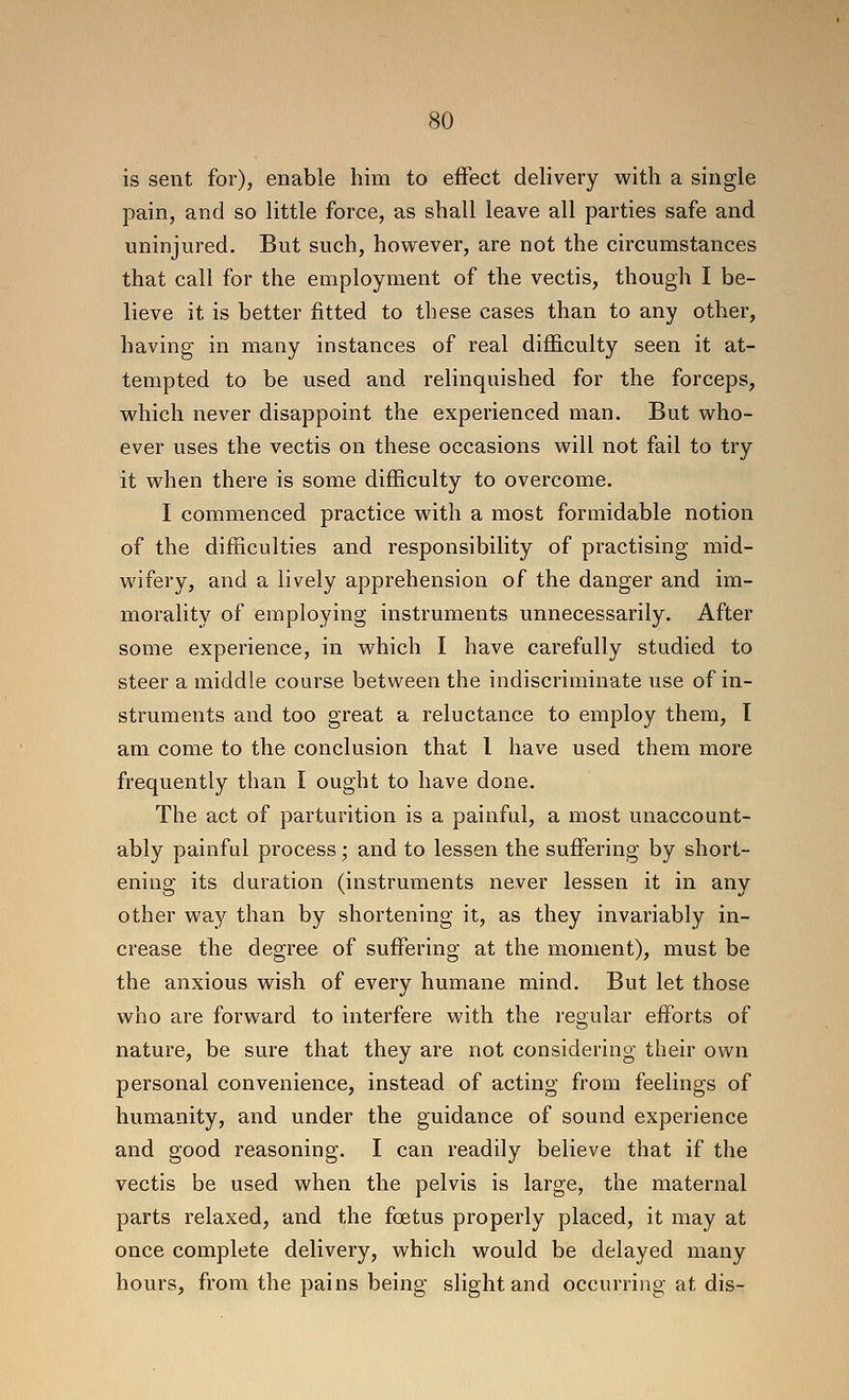 is sent for), enable him to eiFect delivery with a single pain, and so little force, as shall leave all parties safe and uninjured. But such, however, are not the circumstances that call for the employment of the vectis, though I be- lieve it is better fitted to these cases than to any other, having in many instances of real difficulty seen it at- tempted to be used and relinquished for the forceps, which never disappoint the experienced man. But who- ever uses the vectis on these occasions will not fail to try it when there is some difficulty to overcome. I commenced practice with a most formidable notion of the difficulties and responsibility of practising mid- wifery, and a lively apprehension of the danger and im- morality of employing instruments unnecessarily. After some experience, in which I have carefully studied to steer a middle course between the indiscriminate use of in- struments and too great a reluctance to employ them, I am come to the conclusion that 1 have used them more frequently than I ought to have done. The act of parturition is a painful, a most unaccount- ably painful process; and to lessen the suffering by short- ening its duration (instruments never lessen it in any other way than by shortening it, as they invariably in- crease the degree of suffering at the moment), must be the anxious wish of every humane mind. But let those who are forward to interfere with the regular efforts of nature, be sure that they are not considering their own personal convenience, instead of acting from feelings of humanity, and under the guidance of sound experience and good reasoning. I can readily believe that if the vectis be used when the pelvis is large, the maternal parts relaxed, and the fcstus properly placed, it may at once complete delivery, which would be delayed many hours, from the pains being slight and occurring at dis-