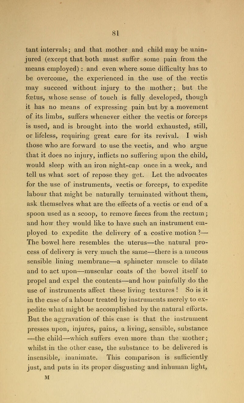 tant intervals; and that mother and child may be unin- jured (except that both must suffer some pain from the means employed) : and even where some difficulty has to be overcome, the experienced in the use of the vectis may succeed vv^ithout injury to the mother; but the foetus, M?hose sense of touch is fully developed, though it has no means of expressing pain but by a movement of its limbs, suffers whenever either the vectis or forceps is used, and is brought into the world exhausted, still, or lifeless, requiring great care for its revival. I wish those who are forward to use the vectis, and who argue that it does no injury, inflicts no suffering upon the child, would sleep with an iron night-cap once in a week, and tell us what sort of repose they get. Let the advocates for the use of instruments, vectis or forceps, to expedite labour that might be naturally terminated without them, ask themselves what are the effects of a vectis or end of a spoon used as a scoop, to remove fseces from the rectum; and how they would like to have such an instrument em- ployed to expedite the delivery of a costive motion ?—• The bowel here resembles the uterus—the natural pro- cess of delivery is very much the same—there is a mucous sensible lining membrane—a sphincter muscle to dilate and to act upon—muscular coats of the bowel itself to propel and expel the contents—and how painfully do the use of instruments affect these living textures ! So is it in the case of a labour treated by instruments merely to ex- pedite what might be accomplished by the natural efforts. But the aggravation of this case is that the instrument presses upon, injures, pains, a living, sensible, substance —the child—'vvhich suffers even more than the mother; whilst in the other case, the substance to be delivered is insensible, inanimate. This comparison is sufficiently just, and puts in its proper disgusting and inhuman light, M
