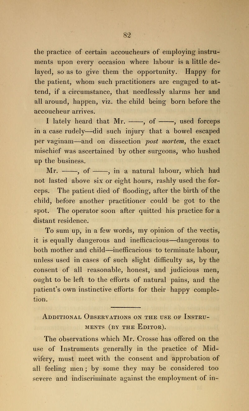 the practice of certain accoucheurs of employing instru- ments upon every occasion where labour is a little de- layed, so as to give them the opportunity. Happy for the patient, whom such practitioners are engaged to at- tend, if a circumstance, that needlessly alarms her and all around, happen, viz. the child being born before the accoucheur arrives. I lately heard that Mr. , of , used forceps in a case rudely—did such injury that a bowel escaped per vaginam—and on dissection post mortem, the exact mischief was ascertained by other surgeons, who hushed up the business. Mr. , of , in a natural labour, which had not lasted above six or eight hours, rashly used the for- ceps. The patient died of flooding, after the birth of the child, before another practitioner could be got to the spot. The operator soon after quitted his practice for a distant residence. To sum up, in a few words, my opinion of the vectis, it is equally dangerous and inefficacious—dangerous to both mother and child—inefficacious to terminate labour, unless used in cases of such slight difficulty as, by the consent of all reasonable, honest, and judicious men, ought to be left to the effiDrts of natural pains, and the patient's own instinctive efforts for their happy comple- tion. Additional Observations on the use of Instru- ments (by the Editor). The observations which Mr. Crosse has offered on the use of Instruments generally in the practice of Mid- wifery, must meet with the consent and approbation of all feeling men; by some they may be considered too severe and indiscriminate against the employment of in-
