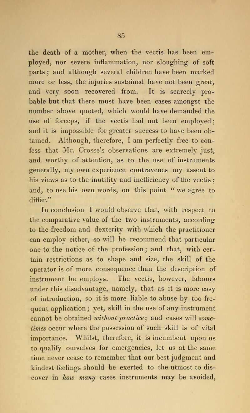 the death of a mother, when the vectis has been em- ployed, nor severe mflammation, nor sloughing of soft parts; and although several children have been marked more or less, the injuries sustained have not been great, and very soon recovered from. It is scarcely pro- bable but that there must have been cases amongst the nmiiber above quoted, v^^hich would have demanded the use of forceps, if the vectis had not been employed; and it is impossible for greater success to have been ob- tained. Although, therefore, I am perfectly free to con- fess that Mr. Crosse's observations are extremely just, and worthy of attention, as to the use of instruments generally, my own experience contravenes my assent to his views as to the inutility and inefficiency of the vectis ; and, to use his own words, on this point  we agree to differ. In conclusion I would observe that, with respect to the comparative value of the two instruments, according to the freedom and dexterity with which the practitioner can employ either, so will he recommend that particular one to the notice of the profession; and that, with cer- tain restrictions as to shape and size, the skill of the operator is of more consequence than the description of instrument he employs. The vectis, however, labours under this disadvantage, namely, that as it is more easy of introduction, so it is more liable to abuse by too fre- quent application; yet, skill in the use of any instrument cannot be obtained without practice; and cases will some- times occur where the possession of such skill is of vital importance. Whilst, therefore, it is incumbent upon us to qualify ourselves for emergencies, let us at the same time never cease to remember that our best judgment and kindest feelings should be exerted to the utmost to dis- cover in how many cases instruments may be avoided,