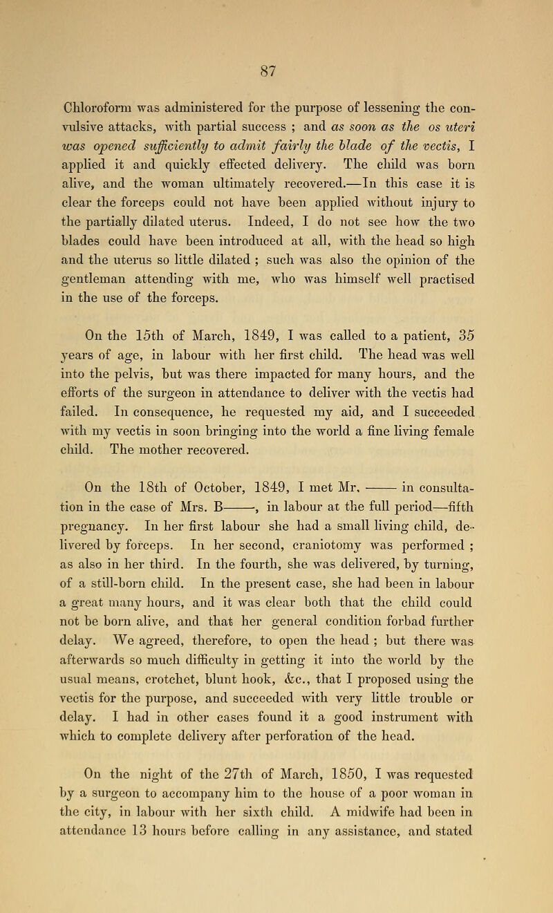 Chloroform was administered for the purpose of lessening the con- vulsive attacks, with partial success ; and as soon as the os uteri was opened sufficiently to admit fairly the Hade of the vectis, I applied it and quickly effected delivery. The child was born alive, and the woman ultimately recovered.—In this case it is clear the forceps could not have been applied without injury to the partially dilated uterus. Indeed, I do not see how the two blades could have been introduced at all, with the head so high and the uterus so little dilated ; such was also the oj)inion of the gentleman attending with me, who was himself well practised in the use of the forceps. On the 15th of March, 1849, I was called to a patient, 35 years of age, in labour with her first child. The head was well into the pelvis, but was there impacted for many hours, and the efforts of the surgeon in attendance to deliver with the vectis had failed. In consequence, he requested my aid, and I succeeded with my vectis in soon bringing into the world a fine living female child. The mother recovered. On the 18th of October, 1849, I met Mr. in consulta- tion in the case of Mrs. B ■, in labour at the full period—fifth pregnancy. In her first labour she had a small living child, de- livered by forceps. In her second, craniotomy was performed ; as also in her third. In the fourth, she was delivered, by turning, of a still-born child. In the jiresent case, she had been in labour a great many hours, and it was clear both that the child could not be born alive, and that her general condition forbad further delay. We agreed, therefore, to open the head ; but there was afterwards so much difficulty in getting it into the world by the usual means, crotchet, blunt hook, &c., that I proposed using the vectis for the purpose, and succeeded with very little trouble or delay. I had in other cases found it a good instrument with which to complete delivery after perforation of the head. On the night of the 27th of March, 1850, I was requested by a surgeon to accompany him to the house of a poor woman in the city, in labour with her sixth child. A midwife had been in attendance 13 hours before calling in any assistance, and stated