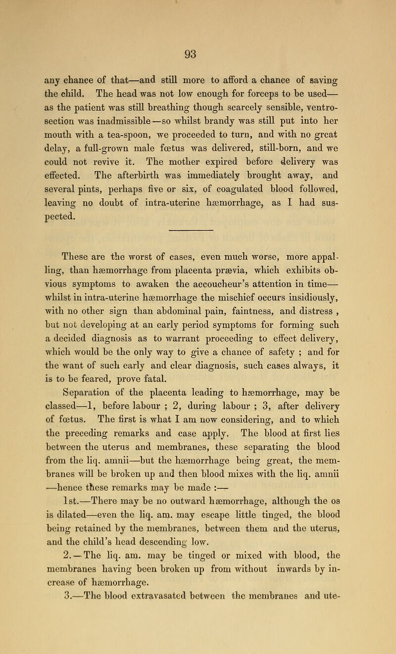 any chance of that—and still more to afford a chance of saving the child. The head was not low enough for forceps to he used— as the patient was still breathing though scarcely sensible, ventro- section was inadmissible—so whilst brandy was still put into her mouth with a tea-spoon, we proceeded to turn, and with no great delay, a full-grown male foetus was delivered, still-born, and we could not revive it. The mother expired before delivery was effected. The afterbirth was immediately brought away, and several pints, perhaps five or six, of coagulated blood followed, leaving no doubt of intra-uterine haemorrhage, as I had sus- pected. These are the worst of cases, even much worse, more appal- ling, than haemorrhage from placenta prsevia, which exhibits ob- vious symptoms to awaken the accoucheur's attention in time— whilst in intra-uterine haemorrhage the mischief occurs insidiously, with no other sign than abdominal pain, faintness, and distress , but not developing at an early period symptoms for forming such a decided diagnosis as to warrant proceeding to effect delivery, which would be the only way to give a chance of safety ; and for the want of such early and clear diagnosis, such cases always, it is to be feared, prove fatal. Separation of the placenta leading to haemorrhage, may be classed—1, before labour ; 2, during labour ; 3, after delivery of foetus. The first is what I am now considering, and to which the preceding remarks and case apply. The blood at first lies between the uterus and membranes, these separating the blood from the liq, amnii—^but the haemorrhage being great, the mem- branes will be broken up and then blood mixes with the liq. amnii —hence these remarks may be made :— 1st.—There may be no outward haemorrhage, although the os is dilated—even the liq. am. may escape little tinged, the blood being retained by the membranes, between them and the uterus, and the child's head descending low. 2. —The liq. am. may be tinged or mixed with blood, the membranes having been broken up from without inwards by in- crease of hemorrhage. 3.—The blood oxtravasated between the membranes and ute-