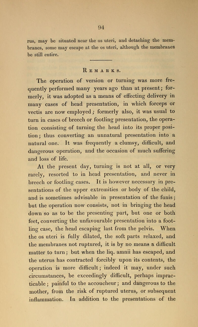 rus, may be situated near the os uteri, and detacliiug tlie mem- branes, some may escape at tbe os uteri, altbough the membranes be still entire. Remarks. The operation of version or turning was more fre- quently performed many years ago than at present; for- merly, it was adopted as a means of effecting delivery in many cases of head presentation, in which forceps or vectis are now employed ; formerly also, it was usual to turn in cases of breech or footling presentation, the opera- tion consisting of turning the head into its proper posi- tion ; thus converting an unnatural presentation into a natural one. It was frequently a clumsy, difficult, and dangerous operation, and the occasion of much suffering and loss of life. At the present day, turning is not at all, or very rarely, resorted to in head presentation, and never in breech or footling cases. It is however necessary in pre- sentations of the upper extremities or body of the child, and is sometimes advisable in presentation of the funis; but the operation now consists, not in bringing the head down so as to be the presenting part, but one or both feet, converting the unfavourable presentation into a foot- ling case, the head escaping last from the pelvis. When the OS uteri is fully dilated, the soft parts relaxed, and the membranes not ruptured, it is by no means a difficult matter to turn; but when the liq. amnii has escaped, and the uterus has contracted forcibly upon its contents, the operation is more difficult; indeed it may, under such circumstances, be exceedingly difficult, perhaps imprac- ticable ; painful to the accoucheur; and dangerous to the mother, from the risk of ruptured uterus, or subsequent inflammation. In addition to the presentations of the