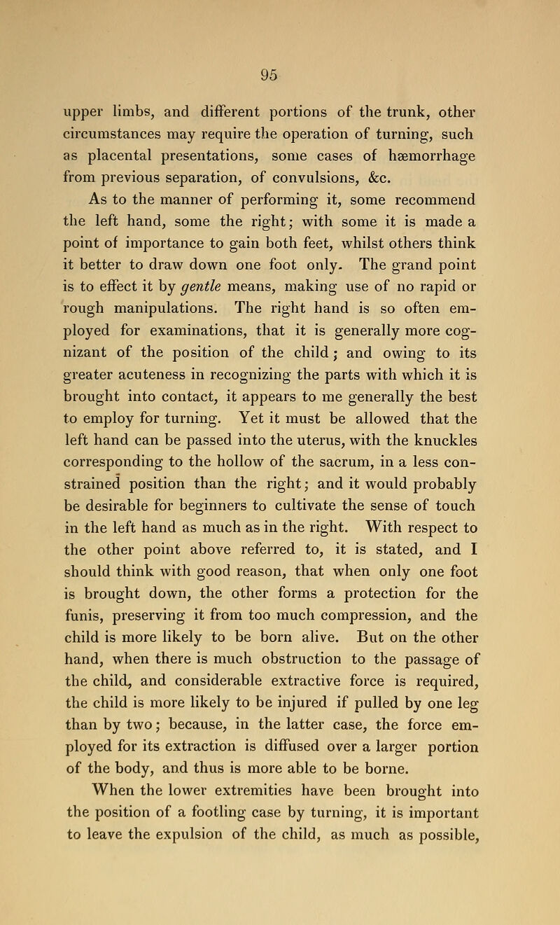 upper limbs, and different portions of the trunk, other circumstances may require the operation of turning, such as placental presentations, some cases of haemorrhage from previous separation, of convulsions, &c. As to the manner of performing it, some recommend the left hand, some the right; v^^ith some it is made a point of importance to gain both feet, whilst others think it better to draw down one foot only. The grand point is to effect it by gentle means, making use of no rapid or rough manipulations. The right hand is so often em- ployed for examinations, that it is generally more cog- nizant of the position of the child j and owing to its greater acuteness in recognizing the parts with which it is brought into contact, it appears to me generally the best to employ for turning. Yet it must be allowed that the left hand can be passed into the uterus, with the knuckles corresponding to the hollow of the sacrum, in a less con- strained position than the right ,• and it would probably be desirable for beginners to cultivate the sense of touch in the left hand as much as in the right. With respect to the other point above referred to, it is stated, and I should think with good reason, that when only one foot is brought down, the other forms a protection for the funis, preserving it from too much compression, and the child is more likely to be born alive. But on the other hand, when there is much obstruction to the passage of the child, and considerable extractive force is required, the child is more likely to be injured if pulled by one leg than by two; because, in the latter case, the force em- ployed for its extraction is diffused over a larger portion of the body, and thus is more able to be borne. When the lower extremities have been brought into the position of a footling case by turning, it is important to leave the expulsion of the child, as much as possible,