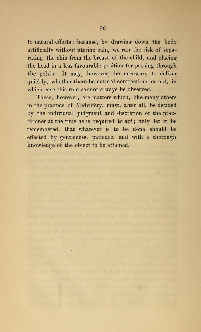 to natural efforts; because, by drawing down the body artificially without uterine pain, we run the risk of sepa- rating the chin from the breast of the child, and placing the head in a less favourable position for passing through the pelvis. It may, however, be necessary to deliver quickly, whether there be natural contractions or not, in which case this rule cannot always be observed. These, however, are matters which, like many others in the practice of Midwifery, must, after all, be decided by the individual judgment and discretion of the prac- titioner at the time he is required to act; only let it be remembered, that whatever is to be done should be effected by gentleness, patience, and with a thorough knowledge of the object to be attained.