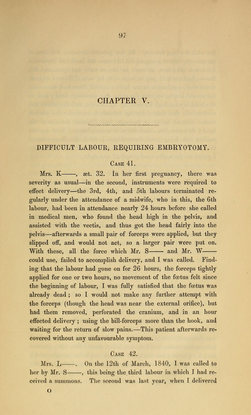 CHAPTER V. DIFFICULT LABOUR, REQUIRING EMBRYOTOMY. Case 41. Mrs. K , set. 32. In her first pregnancy, there was severity as usual—in the second, instruments were required to effect delivery—the 3rd, 4th, and 5th labours terminated re- gularly under the attendance of a midwife, who in this, the 6 th labour, had been in attendance nearly 24 hours before she called in medical men, who found the head high in the pelvis, and assisted with the vectis, and thus got the head fairly into the pelvis—afterwards a small pair of forceps were applied, but they slipped off, and would not act, so a larger pair were put on. With these, all the force which Mr. S and Mr. W could use, failed to accomplish delivery, and I was called. Find- ing that the labour had gone on for 26 hours, the forceps tightly apphed for one or two hours, no movement of the foetus felt since the beginning of labour, I was fully satisfied that the foetus was already dead ; so I would not make any further attempt with the forceps (though the head was near the external orifice), but had them removed, perforated the cranium, and in an hour effected delivery ; using the bill-forceps more than the hook, and waiting for the return of slow pains.—This patient afterwards re- covered without any unfavourable symptom. Case 42. Mrs. L . On the 12th of March, 1840, I was called to her by Mr. S , this being the third labour in which I had re- ceived a summons. Tlie second was last year, Avhen I delivered O