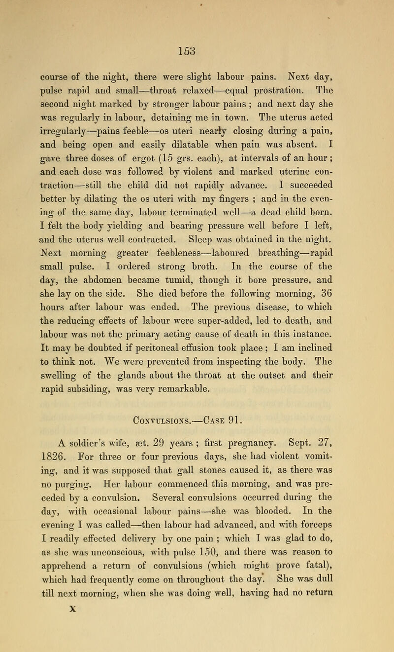 course of the night, there were slight labour pains. Next day, pulse rapid and small—throat relaxed—equal prostration. The second night marked by stronger labour pains ; and next day she was regularly in laboiir, detaining me in town. The uterus acted irregularly—pains feeble—os uteri nearly closing during a pain, and being open and easily dilatable when pain was absent. I gave three doses of ergot (15 grs. each), at intervals of an hour; and each dose was followed by violent and marked uterine con- traction—still the child did not rapidly advance. I succeeded better by dilating the os uteri \vith my fingers ; and in the even- ing of the same day, labour terminated well—a dead child born. I felt the body yielding and bearing pressure well before I left, and the uterus well contracted. Sleep was obtained in the night. Next morning greater feebleness—laboured breathing—rapid small pulse. I ordered strong broth. In the course of the day, the abdomen became tumid, though it bore pressure, and she lay on the side. She died before the following morning, 36 hours after labour was ended. The previous disease, to which the reducing effects of labour wei'e super-added, led to death, and labom* was not the primary acting cause of death in this instance. It may be doubted if peritoneal effusion took place ; I am inclined to think not. We Avere prevented from inspecting the body. The swelling of the glands about the throat at the outset and their rapid subsiding, was very remarkable. Convulsions.—Case 91. A soldier's wife, get. 29 years ; first pregnancy. Sept. 27, 1826. For three or four previous days, she had violent vomit- ing, and it was supposed that gall stones caused it, as there was no purging. Her labour commenced this morning, and was pre- ceded by a convulsion. Several convulsions occurred during the day, with occasional labour pains—she was blooded. In the evening I was called—•then labour had advanced, and with forceps I readily effected delivery by one pain ; which I was glad to do, as she was unconscious, with pulse 150, and there was reason to apprehend a return of convulsions (which might prove fatal), which had frequently come on throughout the day. She was dull till next morning, when she was doing well, having had no return X