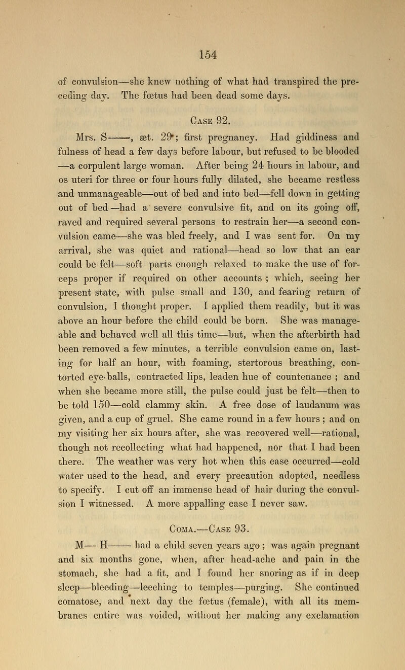 of convulsion—she knew nothing of Avhat had transpired the pre- ceding day. The foetus had heen dead some days. Case 92. Mrs. S --, set. 29*; first pregnancy. Had giddiness and fulness of head a few days before labour, but refused to be blooded —a corpulent large woman. After being 24 hours in labour, and OS uteri for three or four hours fully dilated, she became restless and unmanageable—out of bed and into bed—fell down in getting out of bed—had a severe convulsive fit, and on its going off, raved and required several persons to restrain her—a second con- vulsion came—she was bled freely, and I was sent for. On my arrival, she was quiet and rational—head so low that an ear could be felt—soft parts enough relaxed to make the use of for- ceps proper if required on other accounts ; which, seeing her present state, with pulse small and 130, and fearing return of convulsion, I thought proper. I applied them readily, but it was above an hour before the child could be born. She was manage- able and behaved well all this time—but, when the afterbirth had been removed a few minutes, a terrible convulsion came on, last- ing for half an hour, with foaming, stertorous breathing, con- torted eye-balls, contracted lips, leaden hue of countenance ; and when she became more still, the pulse could just be felt—then to be told 150—cold clammy skin. A free dose of laudanum was given, and a cup of gruel, She came round in a few hours ; and on my visiting her six hours after, she was recovered well—rational, though not recollecting what had happened, nor that I had been there. The weather was very hot when this case occurred—cold water used to the head, and every precaution adopted, needless to specify. 1 cut off an immense head of hair during the convul- sion 1 witnessed. A more appalling case I never saw. Coma.—Case 93. M— H had a child seven years ago; was again pregnant and six months gone, when, after head-ache and pain in the stomach, she had a fit, and I found her snoring as if in deep sleep—bleeding—leeching to temples—purging. She continued comatose, and next day the foetus (female), with all its mem- branes entire was voided, without her making any exclamation