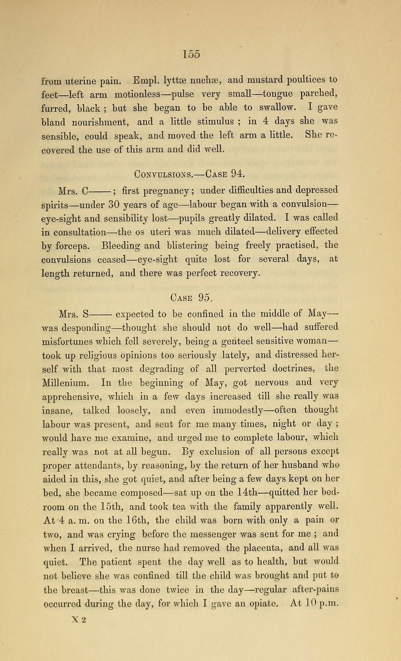 from uterine pain. Einpl. lyttas nuclise, and mustard poultices to feet—left arm motionless—pulse very small—tongue parched, furred, black ; but she began to be able to swallow. I gave bland nourishment, and a little stimulus ; in 4 days she was sensible, could speak, and moved the left arm a little. She re« covered the use of this arm and did well. Convulsions.—Case 94. Mrs. C _; first pregnancy; under difficulties and depressed spirits—under 30 years of age—labour began with a convulsion— eye-sight and sensibility lost—pupils greatly dilated. I was called in consultation—the os uteri was much dilated—delivery eflfected by forceps. Bleeding and blistering being freely practised, the convulsions ceased—eye-sight quite lost for several days, at length returned, and there was perfect recovery. Case 95. Mrs. S expected to be confined in the middle of May—■ was desponding—thought she should not do well—had suftered misfortunes which fell severely, being a genteel sensitive woman— took up religious opinions too seriously lately, and distressed her- self with that most degrading of all perverted doctrines, the Millenium. In the beginning of May, got nervous and very apprehensive, which in a few days increased till she really was insane, talked loosely, and even immodestly—often thought labour was present, and sent for me many times, night or day ; would have me examine, and urged me to complete labour, which really was not at all begun. By exclusion of all persons except proper attendants, by reasoning, by the return of her husband who aided in this, she got quiet, and after being a few days kept on her bed, she became composed—sat up on the 14th—quitted her bed- room on the 15th, and took tea with the family apparently well. At 4 a. m. on the 16th, the child was born with only a pain or two, and was crying before the messenger was sent for me ; and when I arrived, the nurse had removed the placenta, and all was quiet. The patient spent the day well as to health, but woidd not believe she was confined till the child was brought and put to the breast—this was done twice in the day—regular after-pains occurred during the day, for which I gave an opiate. At 10 p.m. X2