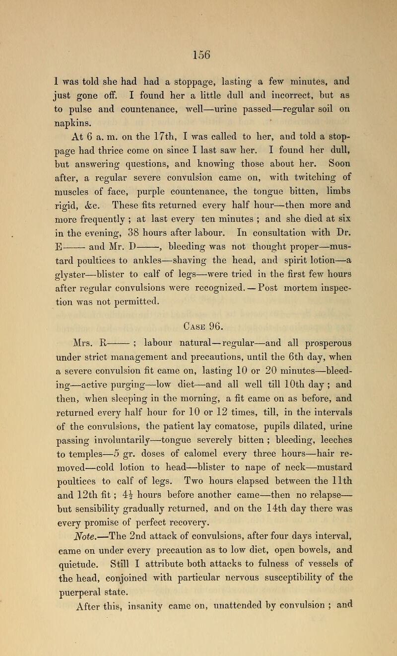 1 was told she had had a stoppage, lasting a few minutes, and just gone off. I found her a little dull and incorrect, but as to pulse and countenance, well—urine passed—regular soil on napkins. At 6 a. m. on the 17th, I Avas called to her, and told a stop- page had thrice come on since I last saw her. I found her dull, hut answering questions, and knowing those about her. Soon after, a regular severe convulsion came on, with twitching of muscles of face, purple countenance, the tongue bitten, limbs rigid, (fee. These fits returned every half hour—then more and more frequently ; at last every ten minutes ; and she died at six in the evening, 38 hours after labour. In consultation with Dr. E and Mr. D , bleeding was not thought proper—mus- tard poultices to ankles—shaving the head, and spirit lotion—a glyster—blister to calf of legs—were tried in the first few hours after regular convulsions were recognized. — Post mortem inspec- tion was not pei'mitted. Case 96. Mrs. R, ; labour natural—regular—and all prosperous under strict management and precautions, until the 6th day, when a severe convulsion fit came on, lasting 10 or 20 minutes—^bleed- ing—active purging—low diet—and all well till 10th day ; and then, when sleeping in the morning, a fit came on as before, and returned every half hour for 10 or 12 times, till, in the intervals of the convulsions, the patient lay comatose, pupils dilated, urine passing involuntarily—tongue severely bitten ; bleeding, leeches to temples—5 gr. doses of calomel every three hours—hair re- moved—cold lotion to head—^blister to nape of neck—mustard poultices to calf of legs. Two hours elapsed between the 11th and 12th fit; 4^ hours before another came—then no relapse— but sensibility gradually returned, and on the 14th day there was every promise of perfect recovery. Note.—The 2nd attack of convulsions, after four days interval, came on under every precaution as to low diet, open bowels, and quietude. Still I attribute both attacks to fulness of vessels of the head, conjoined with particular nervous susceptibihty of the puerperal state. After this, insanity came on, unattended by convulsion ; and