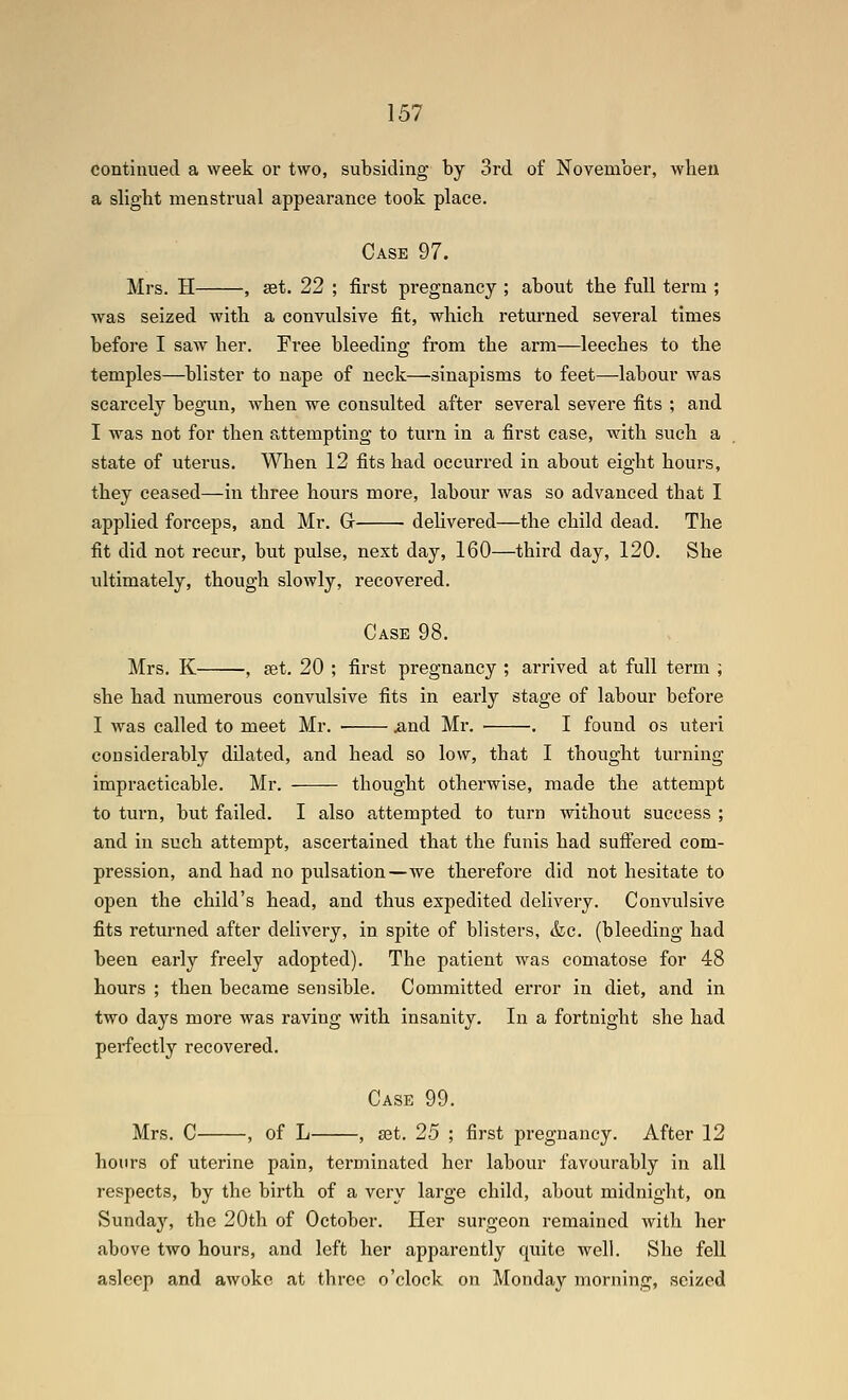 contimied a week or two, subsiding by 3rd of November, when a slight menstrual appearance took place. Case 97. Mrs. H , set. 22 ; first pregnancy ; about the full term ; was seized with a convulsive fit, which returned several times before I saw her. Free bleeding from the arm—leeches to the temples—^blister to nape of neck—sinapisms to feet—labour was scarcely begun, Avhen we consulted after several severe fits ; and I was not for then attempting to turn in a first case, with such a state of uterus. When 12 fits had occurred in about eight hours, they ceased—in three hours more, labour was so advanced that I applied forceps, and Mr. G delivered—the child dead. The fit did not recur, but pulse, next day, 160—third day, 120. She ultimately, though slowly, recovered. Case 98. Mrs. K , set. 20 ; first pregnancy ; arrived at full term ; she had numerous convulsive fits in early stage of labour before I was called to meet Mr. xind Mr. . I found os uteri considerably dilated, and head so low, that I thought turning impracticable. Mr. thought otherwise, made the attempt to turn, but failed. I also attempted to turn without success ; and in such attempt, ascertained that the funis had suffered com- pression, and had no pulsation—we therefore did not hesitate to open the child's head, and thus expedited delivery. Convulsive fits returned after delivery, in spite of blisters, &g. (bleeding had been early freely adopted). The patient was comatose for 48 hours ; then became sensible. Committed error in diet, and in two days more was raving with insanity. In a fortnight she had perfectly recovered. Case 99. Mrs. C , of L , set. 25 ; first pregnancy. After 12 hours of uterine pain, terminated her labour favourably in all respects, by the birth of a very large child, about midnight, on Sundajs the 20th of October. Tier surgeon remained with her above two hours, and left her apparently quite well. She fell asleep and awoke at three o'clock on Monday morning, seized