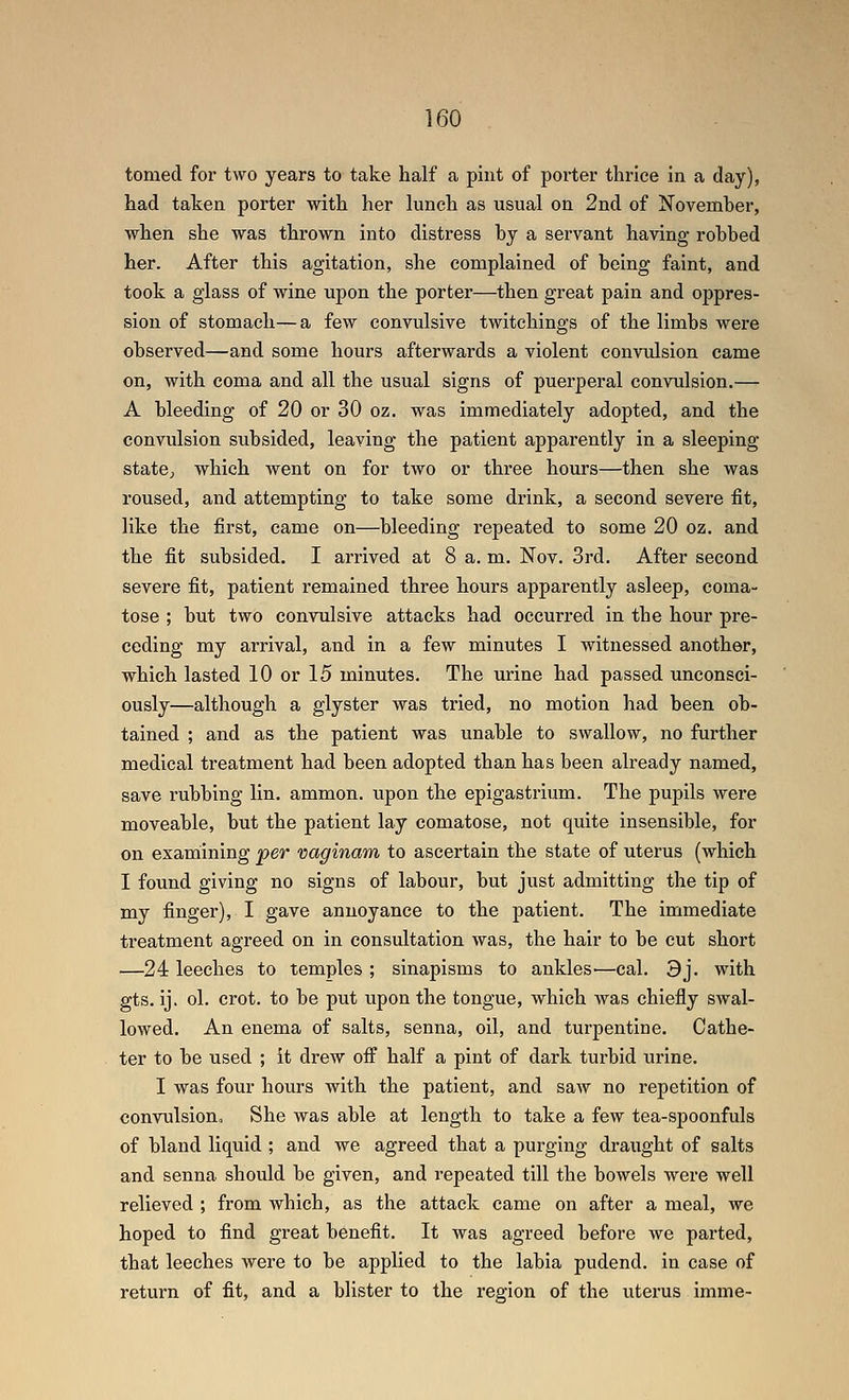 tomed for two years to take half a pint of porter thrice in a day), had taken porter with her lunch as usual on 2nd of Novemher, when she was thrown into distress hy a servant having robbed her. After this agitation, she complained of being faint, and took a glass of wine upon the porter—then great pain and oppres- sion of stomach—a few convulsive twitchings of the limbs were observed—and some hours afterwards a violent convulsion came on, with coma and all the usual signs of puerperal convulsion.— A bleeding of 20 or 30 oz. was immediately adopted, and the convulsion subsided, leaving the patient apparently in a sleeping statOj which went on for two or three hours—then she was roused, and attempting to take some drink, a second severe fit, like the first, came on—bleeding repeated to some 20 oz. and the fit subsided. I arrived at 8 a. m. Nov. 3rd. After second severe fit, patient remained three hours apparently asleep, coma- tose ; but two convulsive attacks had occurred in the hour pre- ceding my arrival, and in a few minutes I witnessed another, which lasted 10 or 15 minutes. The urine had passed unconsci- ously—although a glyster was tried, no motion had been ob- tained ; and as the patient was unable to swallow, no further medical treatment had been adopted than has been already named, save rubbing lin. ammon. upon the epigastrium. The pupils were moveable, but the patient lay comatose, not quite insensible, for on examining per vaginam to ascertain the state of uterus (which I found giving no signs of labour, but just admitting the tip of my finger), I gave annoyance to the patient. The immediate treatment agreed on in consultation was, the hair to be cut short —24 leeches to temples ; sinapisms to ankles—cal. 3j. with gts. ij. ol. crot. to be put upon the tongue, which was chiefly swal- lowed. An enema of salts, senna, oil, and turpentine. Cathe- ter to be used ; it drew off half a pint of dark turbid urine. I was four hours with the patient, and saw no repetition of convulsiouo She was able at length to take a few tea-spoonfuls of bland liquid ; and we agreed that a purging draught of salts and senna should be given, and repeated till the bowels were well relieved ; from which, as the attack came on after a meal, we hoped to find great benefit. It was agreed before we parted, that leeches were to be applied to the labia pudend. in case of return of fit, and a blister to the region of the uterus imme-