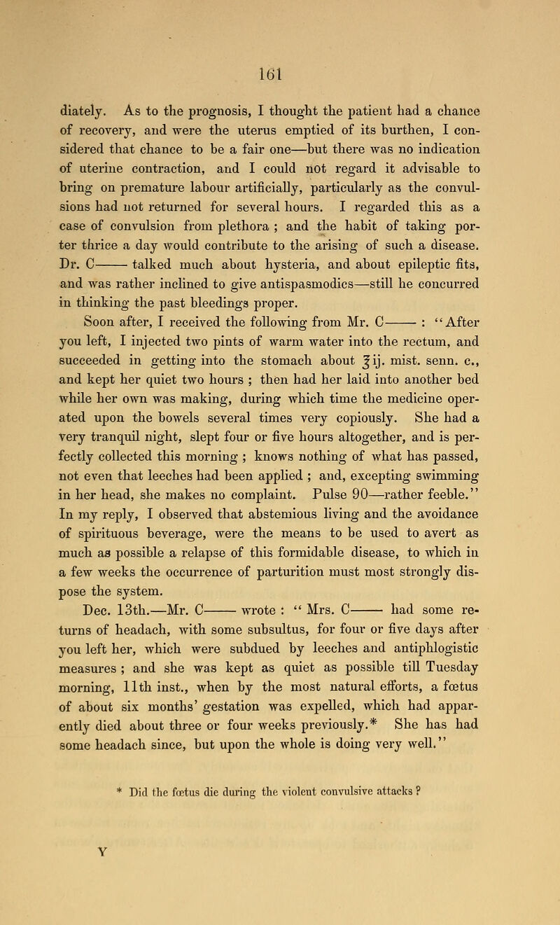 diately. As to the prognosis, I thought the patient had a chance of recovery, and were the uterus emptied of its burthen, I con- sidered that chance to be a fair one—but there was no indication of uterine contraction, and I could not regard it advisable to bring on premature labour artificially, particularly as the convul- sions had not returned for several hours. I regarded this as a case of convulsion from plethora ; and the habit of taking por- ter thrice a day would contribute to the arising of such a disease. Dr. C talked much about hysteria, and about epileptic fits, and was rather inclined to give antispasmodics—still he concurred in thinking the past bleedings proper. Soon after, I received the following from Mr. 0 : After you left, I injected two pints of warm water into the rectum, and succeeded in getting into the stomach about ^ij. mist. senn. c, and kept her quiet two hours ; then had her laid into another bed while her own was making, during which time the medicine oper- ated upon the bowels several times very copiously. She had a very tranquil night, slept four or five hours altogether, and is per- fectly collected this morning ; knows nothing of what has passed, not even that leeches had been applied ; and, excepting swimming in her head, she makes no complaint. Pulse 90—rather feeble. In my reply, I observed that abstemious living and the avoidance of spirituous beverage, were the means to be used to avert as much as possible a relapse of this formidable disease, to which in a few weeks the occurrence of parturition must most strongly dis- pose the system. Dec. 13th,—Mr. C wrote :  Mrs. C had some re- turns of headach, with some subsultus, for four or five days after you left her, which were subdued by leeches and antiphlogistic measures ; and she was kept as quiet as possible till Tuesday morning, 11th inst., when by the most natural efforts, a foetus of about six months' gestation was expelled, which had appar- ently died about three or four weeks previously.* She has had some headach since, but upon the whole is doing very well. * Did the foetus die during the violent convulsive attacks ?