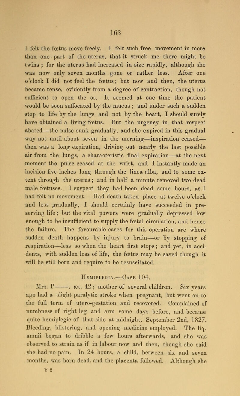 I felt tlie foetus move freely. I felt such free movement in more than one part of the uterus, that it struck me there might he twins ; for the uterus had increased in size rapidly, although she was now only seven months gone or rather less. After one o'clock I did not feel the foetus; hut now and then, the uterus hecame tense, evidently from a degree of contraction, though not siifficient to open the os. It seemed at one time the patient ■would be soon suffocated by the mucus ; and under such a sudden stop to life by the lungs and not by the heart, I should surely have obtained a living foetus. But the urgency in that respect abated—the pulse sunk gradually, and she expired in this gradual way not until about seven in the morning—inspiration ceased— then was a long expiration, driving out nearly the last possible air from the lungs, a characteristic final expiration—at the next moment the pulse ceased at the wrist, and I instantly made an incision five inches long through the linea alba, and to some ex- tent through the uterus ; and in half a minute removed two dead male foetuses. I suspect they had been dead some hours, as I had felt no movement. Had death taken place at twelve o'clock and less gradually, I should certainly have succeeded in pre- serving life; but the vital powers were gradually depressed low enough to be insufficient to supply the foetal circulation, and hence the failure. The favourable cases for this operation are where sudden death happens by injury to brain—or by stopping of respiration—less so when the heart first stops ; and yet, in acci- dents, with sudden loss of life, the foetus may be saved though it will be still-born and require to be resuscitated. Hemiplegia.—Case 104. Mrs. P , set. 42 ; mother of several children. Six years ago had a slight paralytic stroke when pregnant, but Avent on to the full term of utero-gestation and recovered. Complained of numbness of right leg and arm some days before, and became quite hemiplegic of that side at midnight, September 2nd, 1827. Bleeding, blistering, and opening medicine employed. The liq. amnii began to dribble a few hours afterwards, and she was observed to strain as if in labour now and then, though she said she had no pain. In 24 hours, a child, between six and seven months, was born dead, and the placenta followed. Altliough she Y2
