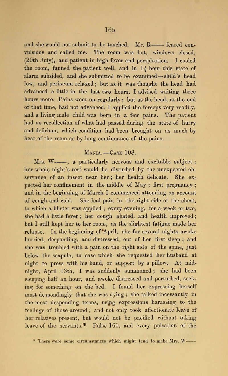 and she would not submit to be touched. Mr. R feared con- vulsions and called me. The room was hot, windows closed, (20th July), and patient in high fever and perspiration. I cooled the room, fanned the patient well, and in 11 hour this state of alarm subsided, and she submitted to be examined—child's head low, and perineum relaxed ; but as it was thought the head had advanced a little in the last two hours, I advised waiting three hours more. Pains went on regularly ; but as the head, at the end of that time, had not advanced, I applied the forceps very readily, and a living male child was born in a few pains. The patient had no recollection of what had passed during the state of hurry and dehrium, which condition had been brought on as much by heat of the room as by long continuance of the pains. Mania.—Case 108. Mrs. W , a particularly nervous and excitable subject ; her whole night's rest would be disturbed by the unexpected ob- servance of an insect near her ; her health delicate. She ex- pected her confinement in the middle of May ; first pregnancy ; and in the beginning of March I commenced attending on account of cough and cold. She had pain in the right side of the chest, to which a blister was applied ; every evening, for a week or two, she had a little fever ; her cough abated, and health improved; but I still kept her to her room, as the slightest fatigue made her relapse. In the beginning of'April, she for several nights awoke hurried, desponding, and distressed, out of her first sleep ; and she was troubled with a pain on the right side of the spine, just below the scapula, to ease which she requested her husband at night to press with his hand, or support by a pillow. At mid- night, April 13th, I was suddenly summoned ; she had been sleeping half an hour, and awoke distressed and perturbed, seek- ing for something on the bed. I found her expressing herself most despondingly that she was dying ; she talked incessantly in the most desponding terms, us^^ig expressions harassing to the feelings of those around ; and not only took aff'ectionate leave of her relatives present, but would not be pacified without taking leave of the servants.* Pulse 160, and every pulsation of the * There were some circumstances which miglrt teml to make Mrs. W